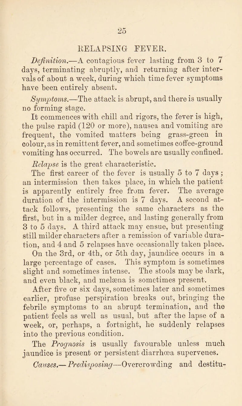 RELAPSING EEYER. Definition.—A contagious fever lasting from 3 to 7 days, terminating abruptly, and returning after inter¬ vals of about a week, during which time fever symptoms have been entirely absent. Symptoms.—The attack is abrupt, and there is usually no forming stage. It commences with chill and rigors, the fever is high, the pulse rapid (120 or more), nausea and vomiting are frequent, the vomited matters being grass-green in colour, as in remittent fever, and sometimes coffee-ground vomiting has occurred. The bowels are usually confined. Relapse is the great characteristic. The first career of the fever is usually 5 to 7 days ; an intermission then takes place, in which the patient is apparently entirely free from fever. The average duration of the intermission is 7 days. A second at¬ tack follows, presenting the same characters as the first, but in a milder degree, and lasting generally from 3 to 5 days. A third attack may ensue, but presenting still milder characters after a remission of variable dura¬ tion, and 4 and 5 relapses have occasionally taken place. On the 3rd, or 4th, or 5th day, jaundice occurs in a large percentage of cases. This symptom is sometimes slight and sometimes intense. The stools maybe dark, and even black, and melaena is sometimes present. After five or six days, sometimes later and sometimes earlier, profuse perspiration breaks out, bringing the febrile symptoms to an abrupt termination, and the patient feels as well as usual, but after the lapse of a week, or, perhaps, a fortnight, he suddenly relapses into the previous condition. The Prognosis is usually favourable unless much jaundice is present or persistent diarrhoea supervenes. Causes.— Predisposing—Overcrowding and destitu-