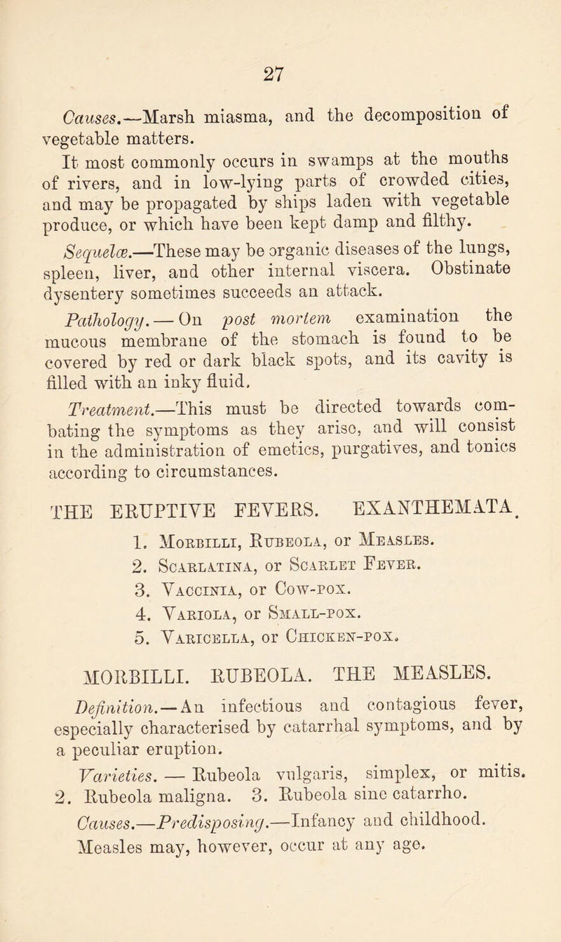 Causes.—Marsh miasma, and the decomposition of vegetable matters. It most commonly occurs in swamps at the mouths of rivers, and in low-lying parts of crowded cities, and may be propagated by ships laden with vegetable produce, or which have been kept damp and filthy. Sequelce.—These may be organic diseases of the lungs, spleen, liver, and other internal viscera. Obstinate dysentery sometimes succeeds an attack. Pathology. — On post mortem examination the mucous membrane of the stomach is found to be covered by red or dark black spots, and its cavity is filled with an inky fluid. Treatment.—This must be directed towards com¬ bating the symptoms as they ariso, and will consist in the administration of emetics, purgatives, and tonics according to circumstances. THE ERUPTIVE FEVERS. EXANTHEMATA. 1. Mokbilli, Rubeola, or Measles. 2. Scarlatina, or Scarlet Fever. 3. Vaccinia, or Cow-pox. 4. Variola, or Small-pox. 5. Varicella, or Chicken-pox. MORBILLI. RUBEOLA. THE MEASLES. Definition. — An infectious and contagious fever, especially characterised by catarrhal symptoms, and by a peculiar eruption. Varieties. — Rubeola vulgaris, simplex, or mitis. 2. Rubeola maligna. 3. Rubeola sine catarrho. Causes.—Predisposing.—Infancy and childhood. Measles may, however, occur at any age.