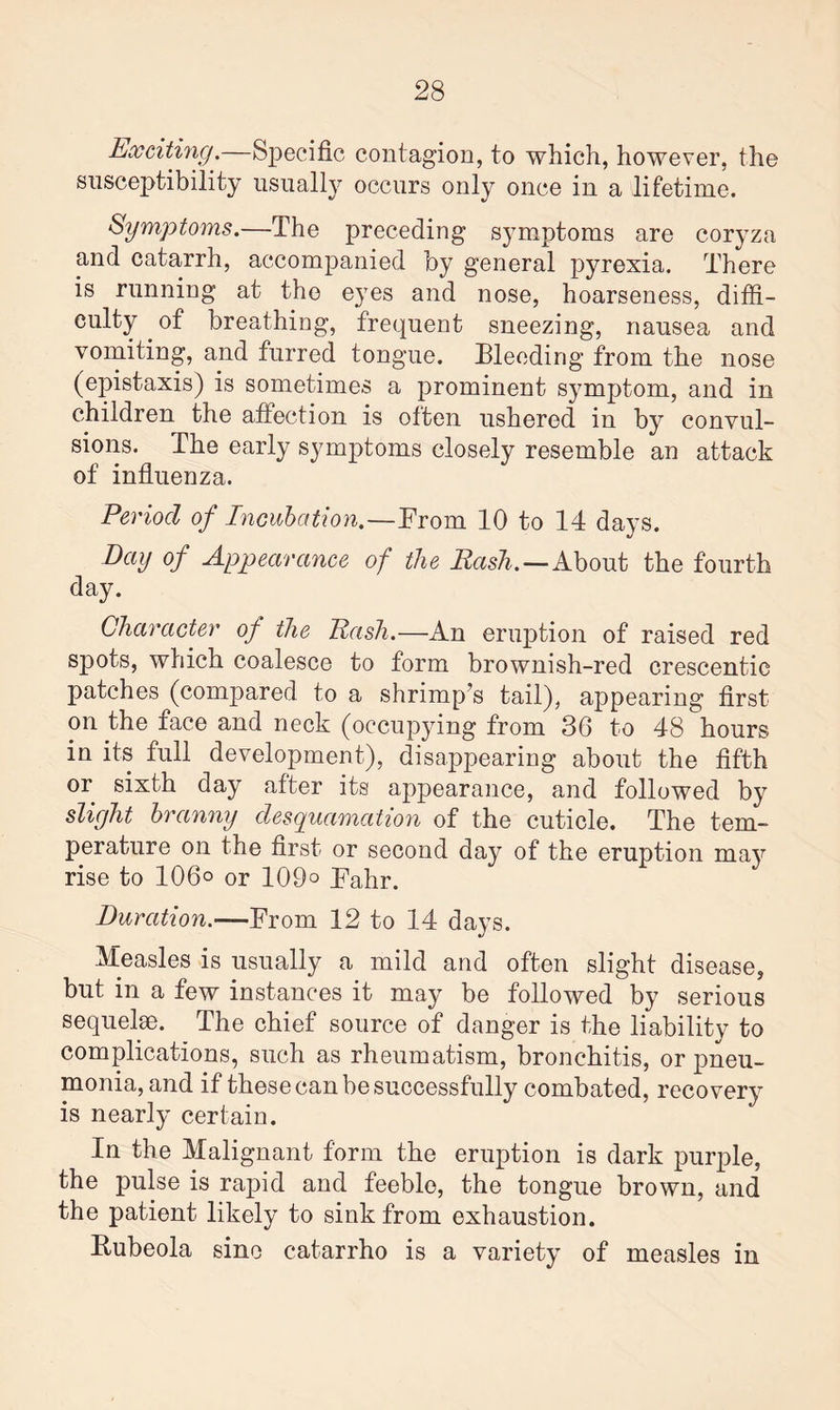 Exciting.—Specific contagion, to which, however, the susceptibility usually occurs only once in a lifetime. Symptoms.—The preceding symptoms are coryza and catarrh, accompanied by general pyrexia. There is running at the eyes and nose, hoarseness, diffi¬ culty of breathing, frequent sneezing, nausea and vomiting, and furred tongue. Bleeding from the nose (epistaxis) is sometimes a prominent symptom, and in children the affection is often ushered in by convul¬ sions. The early symptoms closely resemble an attack of influenza. Period of Incubation.—From 10 to 14 days. Day of Appearance of the Rash.—About the fourth day. Character of the Rash.—An eruption of raised red spots, which coalesce to form brownish-red crescentic patches (compared to a shrimp’s tail), appearing first on the face and neck (occupying from 36 to 48 hours in its full development), disappearing about the fifth or sixth day after its appearance, and followed by slight branny desquamation of the cuticle. The tem¬ perature on the first or second day of the eruption may rise to 106° or 109° Fahr. Duration.—From 12 to 14 days. Measles is usually a mild and often slight disease, but in a few instances it may be followed by serious sequelae. The chief source of danger is the liability to complications, such as rheumatism, bronchitis, or pneu¬ monia, and if these can be successfully combated, recovery is nearly certain. In the Malignant form the eruption is dark purple, the pulse is rapid and feeble, the tongue brown, and the patient likely to sink from exhaustion. Bubeola sine catarrho is a variety of measles in