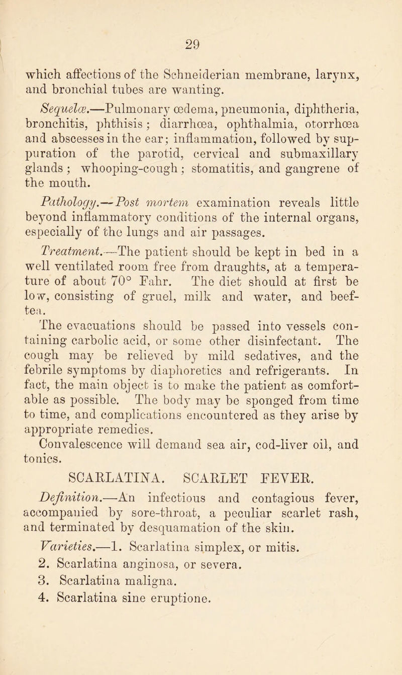 which affections of the Schneiderian membrane, larynx, and bronchial tubes are wanting. Sequela.—Pulmonary oedema, pneumonia, diphtheria, bronchitis, phthisis; diarrhoea, ophthalmia, otorrhoea and abscesses in the ear; inflammation, followed by sup¬ puration of the parotid, cervical and submaxillary glands ; whooping-cough ; stomatitis, and gangrene of the mouth. Pathology.—Post mortem examination reveals little beyond inflammatory conditions of the internal organs, especially of the lungs and air passages. Treatment.—The patient should be kept in bed in a well ventilated room free from draughts, at a tempera¬ ture of about 70° Pahr. The diet should at first be low, consisting of gruel, milk and water, and beef- tea. The evacuations should be passed into vessels con¬ taining carbolic acid, or some other disinfectant. The cough may be relieved by mild sedatives, and the febrile symptoms by diaphoretics and refrigerants. In fact, the main object is to make the patient as comfort¬ able as possible. The body may be sponged from time to time, and complications encountered as they arise by appropriate remedies. Convalescence will demand sea air, cod-liver oil, and tonics. SCARLATINA. SCARLET EEYER. Definition.—An infectious and contagious fever, accompanied by sore-throat, a peculiar scarlet rash, and terminated by desquamation of the skin. Varieties.—1. Scarlatina simplex, or mitis. 2. Scarlatina anginosa, or severa. 3. Scarlatina maligna. 4. Scarlatina sine eruptione.