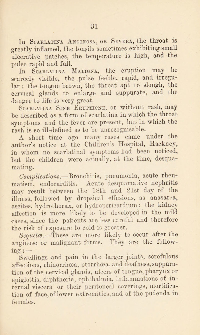 In Scarlatina Anginosa, or Severa, the throat is greatly inflamed, the tonsils sometimes exhibiting small ulcerative patches, the temperature is high, and the pulse rapid and full. In Scarlatina Maligna, the eruption may be scarcely visible, the pulse feeble, rapid, and irregu¬ lar ; the tongue brown, the throat apt to slough, the cervical glands to enlarge and suppurate, and the danger to life is very great. Scarlatina Sine Eruptione, or without rash, may be described as a form of scarlatina in which the throat symptoms and the fever are present, but in which the rash is so ill-defined as to be unrecognisable. A short time ago many cases came under the author’s notice at the Children’s Hospital, Hackney, in whom no scarlatinal symptoms had been noticed, but the children were actually, at the time, desqua¬ mating. Complications.—Bronchitis, pneumonia, acute rheu¬ matism, endocarditis. Acute desquamative nephritis may result between the 18th and 21st day of the illness, followed by dropsical effusions, as anasarca, ascites, hydrothorax, or hydropericardium; the kidney affection is more likely to be developed in the mild cases, since the patients are less careful and therefore the risk of exposure to cold is greater. Sequela?.—These are more likely to occur after the anginose or malignant forms. They are the follow¬ ing :— Swellings and pain in the larger joints, scrofulous affections, rhinorrhcea, otorrhcea, and deafness, suppura¬ tion of the cervical glands, ulcers of tongue, pharynx or epiglottis, diphtheria, ophthalmia, inflammations of in¬ ternal viscera or their peritoneal coverings, mortifica¬ tion of face, of lower extremities, and of the pudenda in females.