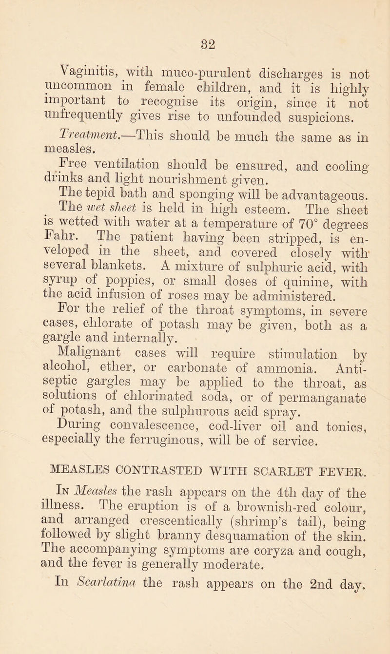 82 Vaginitis, with muco-purulent discharges is not uncommon in female children, and it is highly important to recognise its origin, since it not unfrequently gives rise to unfounded suspicions. Treatment.—This should be much the same as in measles. Free ventilation should be ensured, and cooling drinks and light nourishment given. The tepid bath and sponging will be advantageous. The ivet sheet is held in high esteem. The sheet is wetted with water at a temperature of 70° degrees Falir. The patient having been stripped, is en¬ veloped in the sheet, and covered closely with several blankets. A mixture of sulphuric acid, with syrup of poppies, or small doses of quinine, with the acid infusion of roses may be administered. For the relief of the throat symptoms, in severe cases, chlorate of potash may be given, both as a gargle and internally. Malignant cases will require stimulation by alcohol, ether, or carbonate of ammonia. Anti¬ septic gargles may be applied to the throat, as solutions of chlorinated soda, or of permanganate of potash, and the sulphurous acid spray. During convalescence, cod-liver oil and tonics, especially the ferruginous, will be of service. MEASLES CONTBASTED WITH SCABLET EEVEB. In Measles the rash appears on the 4th day of the illness. The eruption is of a brownisli-red colour, and arranged crescentically (shrimp’s tail), being- followed by slight branny desquamation of the skin. The accompanying symptoms are coryza and cough, and the fever is generally moderate. In Scarlatina the rash appears on the 2nd day.