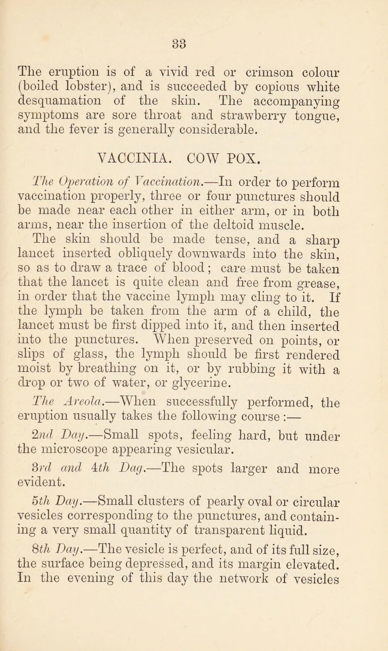 88 Tlie eruption is of a vivid red or crimson colour (boiled lobster), and is succeeded by copious white desquamation of the skin. The accompanying symptoms are sore throat and strawberry tongue, and the fever is generally considerable. VACCINIA. COW POX. The Operation of Vaccination.—In order to perform vaccination properly, three or four punctures should be made near each other in either arm, or in both arms, near the insertion of the deltoid muscle. The skin should be made tense, and a sharp lancet inserted obliquely downwards into the skin, so as to draw a trace of blood ; care must be taken that the lancet is quite clean and free from grease, in order that the vaccine lymph may cling to it. If the lymph be taken from the arm of a child, the lancet must be first dipped into it, and then inserted into the punctures. When preserved on points, or slips of glass, the lymph should be first rendered moist by breathing on it, or by rubbing it with a drop or two of water, or glycerine. The Areola.—When successfully performed, the eruption usually takes the following course :— 2nd Day.—Small spots, feeling hard, but under the microscope appearing vesicular. 3rd and Tth Dag.—The spots larger and more evident. 5th Day.—Small clusters of pearly oval or circular vesicles corresponding to the punctures, and contain¬ ing a very small quantity of transparent liquid. 8th Day.—The vesicle is perfect, and of its full size, the surface being depressed, and its margin elevated. In the evening of this day the network of vesicles