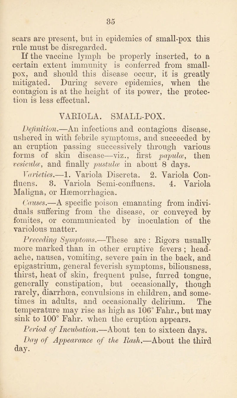 scars are present, but in epidemics of small-pox this rule must be disregarded. If the vaccine lymph be properly inserted, to a certain extent immunity is conferred from small¬ pox, and should this disease occur, it is greatly mitigated. During severe epidemics, when the contagion is at the height of its power, the protec¬ tion is less effectual. VARIOLA. SMALL-POX. Definition.—An infectious and contagious disease, ushered in with febrile symptoms, and succeeded by an eruption passing successively through various forms of skin disease—viz., first papulae, then vesiculce, and finally pustulce in about 8 days. Varieties.—1. Variola Discreta. 2. Variola Con- fluens. 8. Variola Semi-confluens. 4. Variola Maligna, or HEemorrhagica. Causes.—A specific poison emanating from indivi¬ duals suffering from the disease, or conveyed by fomites, or communicated by inoculation of the variolous matter. Preceding Symptoms.—These are : Rigors usually more marked than in other eruptive fevers ; head¬ ache, nausea, vomiting, severe pain in the back, and epigastrium, general feverish symptoms, biliousness, thirst, heat of skin, frequent pulse, furred tongue, generally constipation, but occasionally, though rarely, diarrhoea, convulsions in children, and some¬ times in adults, and occasionally delirium. The temperature may rise as high as 106° Fahr., but may sink to 100° Fahr. when the eruption appears. Period of Incubation.—About ten to sixteen days. Day of Appearance of the Pash.—About the third day.