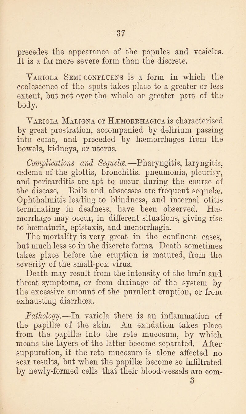 precedes the appearance of the papules and vesicles. It is a far more severe form than the discrete. Variola Semi-confluens is a form in which the coalescence of the spots takes place to a greater or less extent, hut not over the whole or greater part of the body. Variola Maligna or Hemorrhagica is characterised by great prostration, accompanied by delirium passing into coma, and preceded by haemorrhages from the bowels, kidneys, or uterus. Complications ancl Sequelae.—Pharyngitis, laryngitis, oedema of the glottis, bronchitis, pneumonia, pleurisy, and pericarditis are apt to occur during the course of the disease. Boils and abscesses are frequent sequela). Ophthalmitis leading to blindness, and internal otitis terminating in deafness, have been observed. Hae¬ morrhage may occur, in different situations, giving rise to hsematuria, epistaxis, and menorrhagia. The mortality is very great in the confluent cases, but much less so in the discrete forms. Death sometimes takes place before the eruption is matured, from the severity of the small-pox virus. Death may result from the intensity of the brain and throat symptoms, or from drainage of the system by the excessive amount of the purulent eruption, or from exhausting diarrhoea. Pathology.—In variola there is an inflammation of the papillae of the skin. An exudation takes place from the papillae into the rete mucosum, by which means the layers of the latter become separated. After suppuration, if the rete mucosum is alone affected no scar results, but when the papillae become so infiltrated by newly-formed cells that their blood-vessels are com- 3