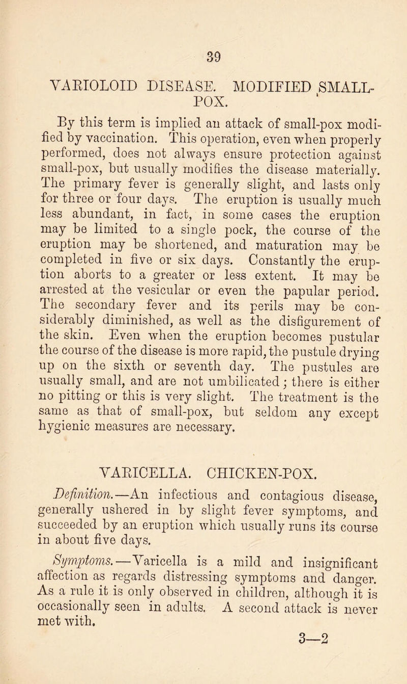 VARIOLOID DISEASE. MODIFIED SMALL¬ POX. By this term is implied an attack of small-pox modi¬ fied by vaccination. This operation, even when properly performed, does not always ensure protection against small-pox, hut usually modifies the disease materially. The primary fever is generally slight, and lasts only for three or four days. The eruption is usually much less abundant, in fact, in some cases the eruption may be limited to a single pock, the course of the eruption may be shortened, and maturation may be completed in five or six days. Constantly the erup¬ tion aborts to a greater or less extent. It may be arrested at the vesicular or even the papular period. The secondary fever and its perils may be con¬ siderably diminished, as well as the disfigurement of the skin. Even when the eruption becomes pustular the course of the disease is more rapid, the pustule drying up on the sixth or seventh day. The pustules are usually small, and are not umbilicated; there is either no pitting or this is very slight. The treatment is the same as that of small-pox, but seldom any except hygienic measures are necessary. VARICELLA. CHICKEX-POX. Definition.—An infectious and contagious disease, generally ushered in by slight fever symptoms, and succeeded by an eruption which usually runs its course in about five days. Symptoms.—Varicella is a mild and insignificant affection as regards distressing symptoms and danger. As a rule it is only observed in children, although it is occasionally seen in adults. A second attack is never met with. 3—2