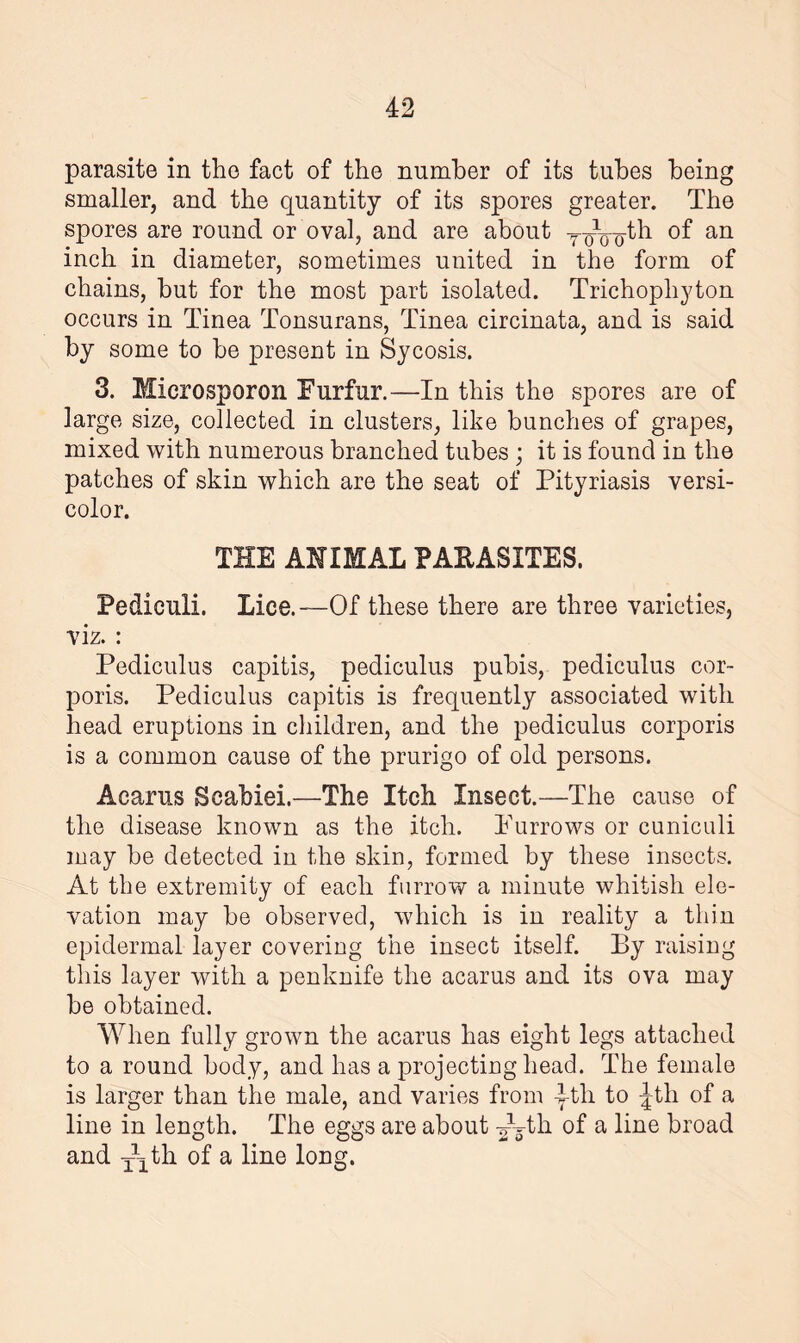 parasite in the fact of the number of its tubes being smaller, and the quantity of its spores greater. The spores are round or oval, and are about y^-^tb of an inch in diameter, sometimes united in the form of chains, but for the most part isolated. Trichophyton occurs in Tinea Tonsurans, Tinea circinata, and is said by some to be present in Sycosis. 3. Mierosporon Furfur.—In this the spores are of large size, collected in clusters, like bunches of grapes, mixed with numerous branched tubes ; it is found in the patches of skin which are the seat of Pityriasis versi¬ color. THE ANIMAL PARASITES. Fediculi. Lice.—Of these there are three varieties, viz. : Pediculus capitis, pediculus pubis, pediculus cor¬ poris. Pediculus capitis is frequently associated with head eruptions in children, and the pediculus corporis is a common cause of the prurigo of old persons. Acarus Scabiei.—The Itch Insect.—The cause of the disease known as the itch. Furrows or cuniculi may be detected in the skin, formed by these insects. At the extremity of each furrow a minute whitish ele¬ vation may be observed, which is in reality a thin epidermal layer covering the insect itself. By raising this layer with a penknife the acarus and its ova may be obtained. When fully grown the acarus has eight legs attached to a round body, and has a projecting head. The female is larger than the male, and varies from yth to Jth of a line in length. The eggs are about ^b-tli of a line broad and T\th of a line long.