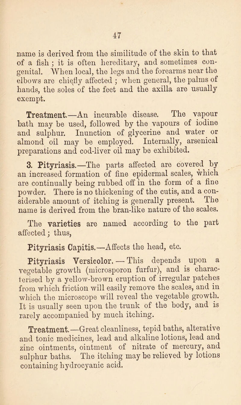 name is derived from the similitude of the skin to that of a fish ; it is often hereditary, and sometimes con¬ genital. When local, the legs and the forearms near the elbows are chiefly affected ; when general, the palms of hands, the soles of the feet and the axilla are usually exempt. Treatment.—An incurable disease. The vapour bath may be used, followed by the vapours of iodine and sulphur. Inunction of glycerine and water or almond oil may be employed. Internally, arsenical preparations and cod-liver oil may be exhibited. 3. Pityriasis.—The parts affected are covered by an increased formation of fine epidermal scales, which are continually being rubbed off in the form of a fine powder. There is no thickening of the cutis, and a con¬ siderable amount of itching is generally present. The name is derived from the bran-like nature of the scales. The varieties are named according to the part affected; thus, Pityriasis Capitis.—Affects the head, etc. Pityriasis Versicolor. — This depends upon a vegetable growth (microsporon furfur), and is charac¬ terised by a yellow-brown eruption of irregular patches from which friction will easily remove the scales, and in which the microscope will reveal the vegetable growth. It is usually seen upon the trunk of the body, and is rarely accompanied by much itching. Treatment.—Great cleanliness, tepid baths, alterative and tonic medicines, lead and alkaline lotions, lead and zinc ointments, ointment of nitrate of mercury, and sulphur baths. The itching may be relieved by lotions containing hydrocyanic acid.
