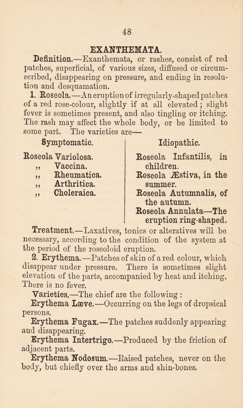 EXANTHEMATA, Definition.—Exanthemata, or rashes, consist of red patches, superficial, of various sizes, diffused or circum¬ scribed, disappearing on pressure, and ending in resolu¬ tion and desquamation. 1. Roseola.—An eruption of irregularly-shaped patches of a red rose-colour, slightly if at all elevated ; slight fever is sometimes present, and also tingling or itching. The rash may affect the whole body, or be limited to some part. The varieties are— Idiopathic. Roseola Infantilis, in children. Roseola iEstiva, in the summer. Roseola Autumnalis, of the autumn. Roseola Annulata—The eruption ring-shaped. Treatment.—Laxatives, tonics or alteratives will be necessary, according to the condition of the system at the period of the roseoloid eruption. 2. Erythema.—Patches of skin of a red colour, which disappear under pressure. There is sometimes slight elevation of the parts, accompanied by heat and itching. There is no fever. Varieties.—The chief are the following : Erythema Lseve.—Occurring on the legs of dropsical Symptomatic. Roseola Variolosa. ,, Vaccina. „ Rheumatica. „ Arthritica. ,, Choleraica. persons. Erythema Eugax.—The patches suddenly appearing and disappearing. Erythema Intertrigo.—Produced by the friction of adjacent parts. Erythema Nodosum.—Raised patches, never on the body, but chiefly over the arms and shin-bones.