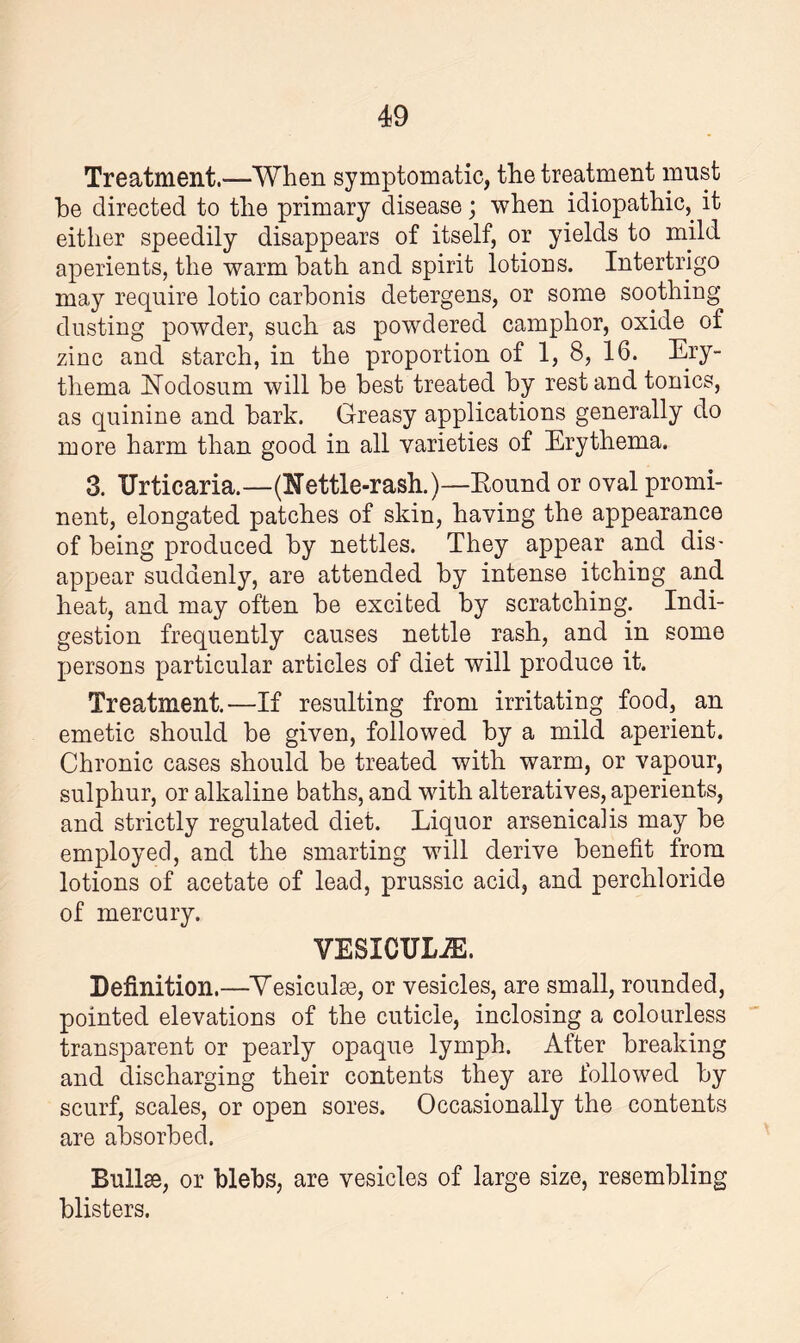 Treatment.—When symptomatic, the treatment must he directed to the primary disease; when idiopathic,, it either speedily disappears of itself, or yields to mild aperients, the warm hath and spirit lotions. Intertrigo may require lotio carhonis detergens, or some soothing dusting powder, such as powdered camphor, oxide of zinc and starch, in the proportion of 1, 8, 16. Ery¬ thema Nodosum will be best treated by restand tonics, as quinine and bark. Greasy applications generally do more harm than good in all varieties of Erythema. 3. Urticaria.—(Nettle-rash.)—Round or oval promi¬ nent, elongated patches of skin, having the appearance of being produced by nettles. They appear and dis¬ appear suddenly, are attended by intense itching and heat, and may often be excited by scratching. Indi¬ gestion frequently causes nettle rash, and in some persons particular articles of diet will produce it. Treatment.—If resulting from irritating food, an emetic should be given, followed by a mild aperient. Chronic cases should be treated with warm, or vapour, sulphur, or alkaline baths, and with alteratives, aperients, and strictly regulated diet. Liquor arsenical is may be employed, and the smarting will derive benefit from lotions of acetate of lead, prussic acid, and perchloride of mercury. VESICULiE. Definition.—Vesiculse, or vesicles, are small, rounded, pointed elevations of the cuticle, inclosing a colourless transparent or pearly opaque lymph. After breaking and discharging their contents they are followed by scurf, scales, or open sores. Occasionally the contents are absorbed. Bullae, or blebs, are vesicles of large size, resembling blisters.