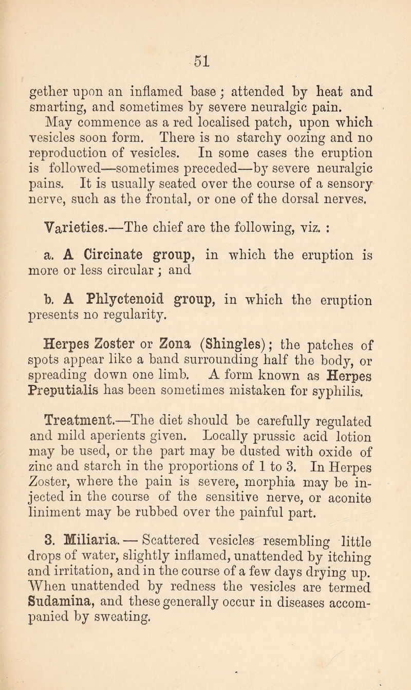 gether upon an inflamed base ; attended by heat and smarting, and sometimes by severe neuralgic pain. May commence as a red localised patch, upon which vesicles soon form. There is no starchy oozing and no reproduction of vesicles. In some cases the eruption is followed—sometimes preceded—by severe neuralgic pains. It is usually seated over the course of a sensory nerve, such as the frontal, or one of the dorsal nerves. Varieties.—The chief are the following, viz. : a. A Circinate group, in which the eruption is more or less circular ; and b. A Phlyctenoid group, in which the eruption presents no regularity. Herpes Zoster or Zona (Shingles); the patches of spots appear like a band surrounding half the body, or spreading down one limb. A form known as Herpes Preputialis has been sometimes mistaken for syphilis. Treatment.—The diet should be carefully regulated and mild aperients given. Locally prussic acid lotion may be used, or the part may be dusted with oxide of zinc and starch in the proportions of 1 to 3. In Herpes Zoster, where the pain is severe, morphia may be in¬ jected in the course of the sensitive nerve, or aconite liniment may be rubbed over the painful part. 3. Miliaria. — Scattered vesicles resembling little drops of water, slightly inflamed, unattended by itching and irritation, and in the course of a few days drying up. When unattended by redness the vesicles are termed Sudamina, and these generally occur in diseases accom¬ panied by sweating.