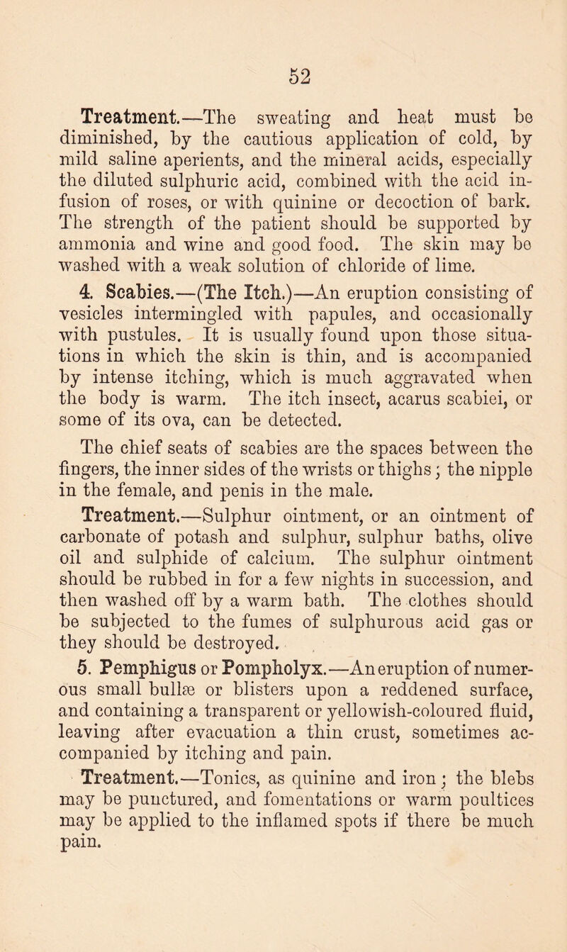 Treatment.—The sweating and heat must he diminished, by the cautious application of cold, by mild saline aperients, and the mineral acids, especially the diluted sulphuric acid, combined with the acid in¬ fusion of roses, or with quinine or decoction of bark. The strength of the patient should be supported by ammonia and wine and good food. The skin may bo washed with a weak solution of chloride of lime. 4. Scabies.—(The Itch.)—An eruption consisting of vesicles intermingled with papules, and occasionally with pustules. It is usually found upon those situa¬ tions in which the skin is thin, and is accompanied by intense itching, which is much aggravated when the body is warm. The itch insect, acarus scabiei, or some of its ova, can be detected. The chief seats of scabies are the spaces between the fingers, the inner sides of the wrists or thighs; the nipple in the female, and penis in the male. Treatment.—Sulphur ointment, or an ointment of carbonate of potash and sulphur, sulphur baths, olive oil and sulphide of calcium. The sulphur ointment should be rubbed in for a few nights in succession, and then washed off by a warm bath. The clothes should be subjected to the fumes of sulphurous acid gas or they should be destroyed. 5. Pemphigus or Pompholyx.—An eruption of numer¬ ous small bullm or blisters upon a reddened surface, and containing a transparent or yellowish-coloured fluid, leaving after evacuation a thin crust, sometimes ac¬ companied by itching and pain. Treatment.—Tonics, as quinine and iron; the blebs may be punctured, and fomentations or warm poultices may be applied to the inflamed spots if there be much pain.