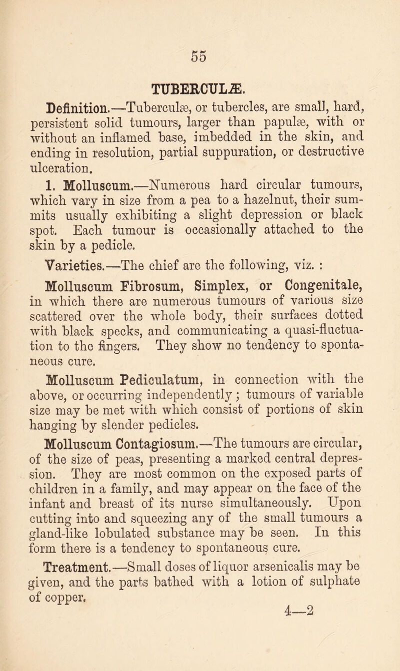 TTJBERCTJL7E. Definition.—Tubercuke, or tubercles, are small, bard, persistent solid tumours, larger than papulrn, with or without an inflamed base, imbedded in the skin, and ending in resolution, partial suppuration, or destructive ulceration. 1. Mollusenni.—Numerous hard circular tumours, which vary in size from a pea to a hazelnut, their sum¬ mits usually exhibiting a slight depression or black spot. Each tumour is occasionally attached to the skin by a pedicle. Varieties.—The chief are the following, viz. : Mollnscum Fibrosum, Simplex, or Congenitale, in which there are numerous tumours of various size scattered over the whole body, their surfaces dotted with black specks, and communicating a quasi-fluctua¬ tion to the fingers. They show no tendency to sponta¬ neous cure. Molluscum Pedieulatum, in connection with the above, or occurring independently; tumours of variable size may be met wuth which consist of portions of skin hanging by slender pedicles. Molluscum Contagiosum.—The tumours are circular, of the size of peas, presenting a marked central depres¬ sion. They are most common on the exposed parts of children in a family, and may appear on the face of the infant and breast of its nurse simultaneously. Upon cutting into and squeezing any of the small tumours a gland-like lobulated substance may be seen. In this form there is a tendency to spontaneous cure. Treatment.—Small doses of liquor arsenicalis may he given, and the parts bathed with a lotion of sulphate of copper. 4—2