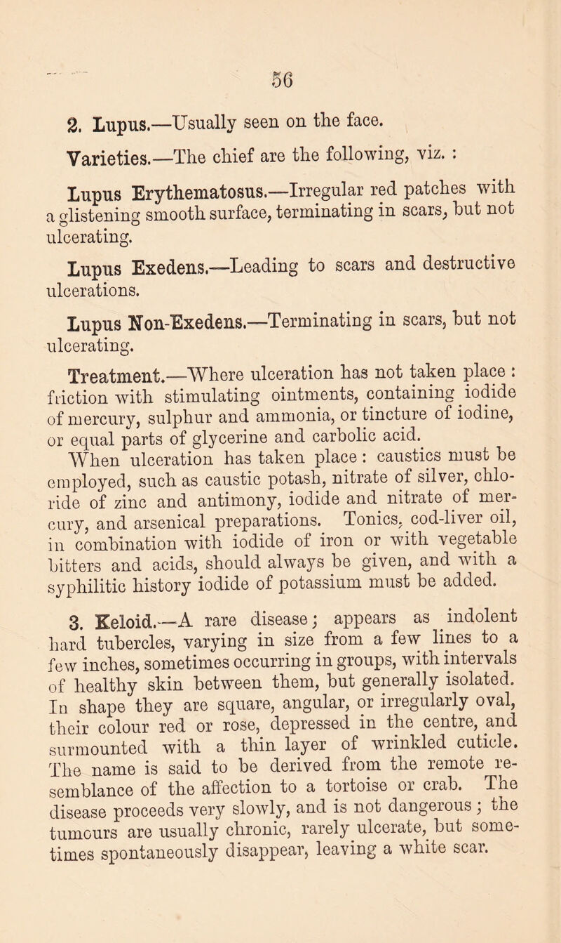 2. Lupus.—Usually seen on the face. Varieties.—The chief are the following, viz. : Lupus Erythematosus.—Irregular red patches with a glistening smooth surface, terminating in scars, hut not ulcerating. Lupus Exedens.—Leading to scars and destructive ulcerations. Lupus Non-Exedens.—Terminating in scars, hut not ulcerating. Treatment.—Where ulceration has not taken place : fiuction with stimulating ointments, containing iodide of mercury, sulphur and ammonia, or tincture of iodine, or equal parts of glycerine and carbolic acid.. When ulceration has taken place : caustics must he employed, such as caustic potash, nitrate of silver, chlo¬ ride of zinc and antimony, iodide and nitrate of mer¬ cury, and arsenical preparations. Tonics, cod-liver oil, in combination with iodide of iron or with vegetable hitters and acids, should always be given, and with a syphilitic history iodide of potassium must be added. 3. Keloid.—A rare disease; appears as .indolent hard tubercles, varying in size from a few lines to a few inches, sometimes occurring in groups, with intervals of healthy skin between them, but generally isolated. In shape they are square, angular, or irregularly oval, their colour red or rose, depressed in the centre, and surmounted with a thin layer of wrinkled cuticle. The name is said to be derived from the remote re¬ semblance of the affection to a tortoise or crab. The disease proceeds very slowly, and is not dangerous ; the tumours are usually chronic, rarely.ulcerate,, but some¬ times spontaneously disappear, leaving a white scar.