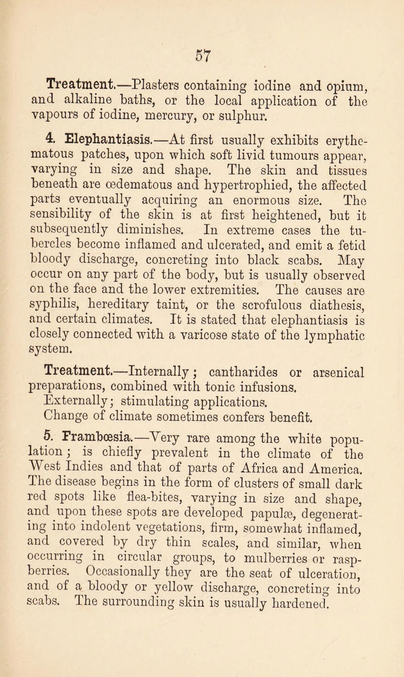 Treatment.—-Plasters containing iodine and opium, and alkaline baths, or the local application of the vapours of iodine, mercury, or sulphur. 4. Elephantiasis.—At first usually exhibits erythe¬ matous patches, upon which soft livid tumours appear, varying in size and shape. The skin and tissues beneath are cedematous and hypertrophied, the affected parts eventually acquiring an enormous size. The sensibility of the skin is at first heightened, but it subsequently diminishes. In extreme cases the tu¬ bercles become inflamed and ulcerated, and emit a fetid bloody discharge, concreting into black scabs. May occur on any part of the body, but is usually observed on the face and the lower extremities. The causes are syphilis, hereditary taint, or the scrofulous diathesis, and certain climates. It is stated that elephantiasis is closely connected with a varicose state of the lymphatic system. Treatment.—Internally ; cantharides or arsenical preparations, combined with tonic infusions. Externally; stimulating applications. Change of climate sometimes confers benefit. 5. Frambcesia.—Very rare among the white popu¬ lation ; is chiefly prevalent in the climate of the West Indies and that of parts of Africa and America. The disease begins in the form of clusters of small dark red spots like flea-bites, varying in size and shape, and upon these spots are developed papula?, degenerat¬ ing into indolent vegetations, firm, somewhat inflamed, and covered by dry thin scales, and similar, when occurring in circular groups, to mulberries or rasp¬ berries. Occasionally they are the seat of ulceration, and of a bloody or yellow discharge, concreting into scabs. The surrounding skin is usually hardened.