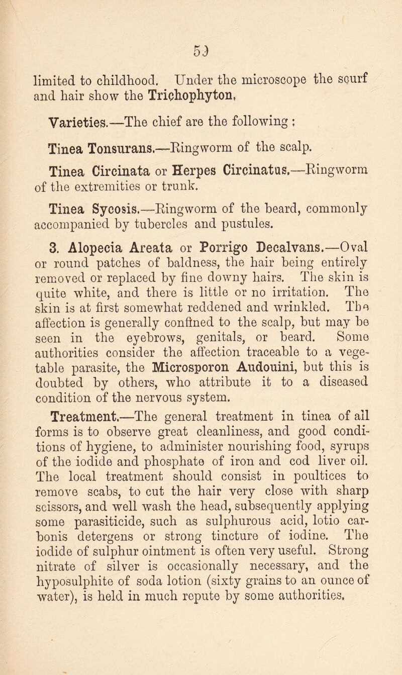 limited to childhood. Under the microscope the scurf and hair show the Trichophyton, Varieties.—The chief are the following ; Tinea Tonsurans.—King worm of the scalp. Tinea Circinata or Herpes CircinatusRingworm of the extremities or trunk. Tinea Sycosis.—Ringworm of the heard, commonly accompanied by tubercles and pustules. 3. Alopecia Areata or Porrigo Decalvans.—Oval or round patches of baldness, the hair being entirely removed or replaced by fine downy hairs. The skin is quite white, and there is little or no irritation. The skin is at first somewhat reddened and wrinkled. The affection is generally confined to the scalp, but may be seen in the eyebrows, genitals, or beard. Some authorities consider the affection traceable to a vege¬ table parasite, the Microsporon Audouini, but this is doubted by others, who attribute it to a diseased condition of the nervous system. Treatment.—The general treatment in tinea of ail forms is to observe great cleanliness, and good condi¬ tions of hygiene, to administer nourishing food, syrups of the iodide and phosphate of iron and cod liver oil. The local treatment should consist in poultices to remove scabs, to cut the hair very close with sharp scissors, and well wash the head, subsequently applying some parasiticide, such as sulphurous acid, lotio car- bonis detergens or strong tincture of iodine. The iodide of sulphur ointment is often very useful. Strong nitrate of silver is occasionally necessary, and the hyposulphite of soda lotion (sixty grains to an ounce of water), is held in much repute by some authorities.