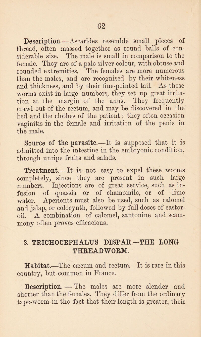 Description.—Ascarides resemble small pieces of thread, often massed together as round balls of con¬ siderable size. The male is small in comparison to the female. They are of a pale silver colour, with obtuse and rounded extremities. The females are more numerous than the males, and are recognised by their whiteness and thickness, and by their fine-pointed tail. As these worms exist in large numbers, they set up great irrita¬ tion at the margin of the anus. They frequently crawl out of the rectum, and may he discovered in the bed and the clothes of the patient; they often occasion vaginitis in the female and irritation of the penis in the male. Source of the parasite.—It is supposed that it is admitted into the intestine in the embryonic condition, through unripe fruits and salads. Treatment.—It is not easy to expel these worms completely, since they are present in such large numbers. Injections are of great service, such as in¬ fusion of quassia or of chamomile, or of lime water. Aperients must also be used, such as calomel and jalap, or colocynth, followed by full doses of castor- oil. A combination of calomel, santonine and scam- mony often proves efficacious. 3. TRICHOCEPHALUS DISPAR.-THE LONG THREADWORM. Habitat.—The cmcum and rectum. It is rare in this country, but common in Trance. Description. — The males are more slender and shorter than the females. They differ from the ordinary tape-worm in the fact that their length is greater, their