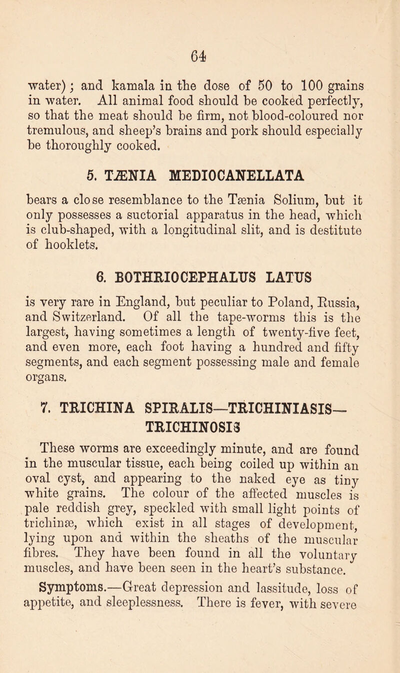 water); and kamala in the dose of 50 to 100 grains in water. All animal food should be cooked perfectly, so that the meat should be firm, not blood-coloured nor tremulous, and sheep’s brains and pork should especially he thoroughly cooked. 5. TiENIA MEDIOCANELLATA hears a close resemblance to the Taenia Solium, hut it only possesses a suctorial apparatus in the head, which is club-shaped, with a longitudinal slit, and is destitute of hooldets. 6. BOTHRIO CEPH ALUS LATUS is very rare in England, hut peculiar to Poland, Russia, and Switzerland. Of all the tape-worms this is the largest, having sometimes a length of twenty-five feet, and even more, each foot having a hundred and fifty segments, and each segment possessing male and female organs. 7. TRICHINA SPIRALIS—TRICHINIASIS— TRICHINOSIS These worms are exceedingly minute, and are found in the muscular tissue, each being coiled up within an oval cyst, and appearing to the naked eye as tiny white grains. The colour of the affected muscles is pale reddish grey, speckled with small light points of trichinae, which exist in all stages of development, lying upon and within the sheaths of the muscular fibres. They have been found in all the voluntary muscles, and have been seen in the heart’s substance. Symptoms.—Great depression and lassitude, loss of appetite, and sleeplessness. There is fever, with severe