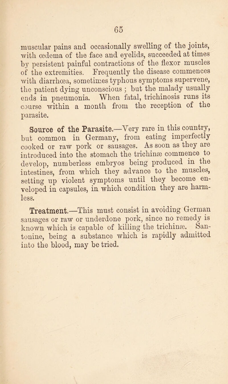 muscular pains and occasionally swelling of the joints, with oedema of the face and eyelids, succeeded at times by persistent painful contractions of the flexor muscles of the extremities. Frequently the disease commences with diarrhoea, sometimes typhous symptoms supervene, the patient dying unconscious ; but the malady usually ends in pneumonia. When fatal, trichinosis runs its course within a month from the reception of the parasite. Source of the Parasite.—Very rare in this country, but common in Germany, from eating imperfectly cooked or raw pork or sausages. As soon as they are introduced into the stomach the trichinae commence to develop, numberless embryos being produced in the intestines, from which they advance to the muscles, setting up violent symptoms until they become en¬ veloped in capsules, in which condition they are harm¬ less. Treatment.—This must consist in avoiding German sausages or raw or underdone pork, since no remedy is known which is capable of killing the trichinae. San¬ to nine, being a substance which is rapidly admitted into the blood, may be tried.
