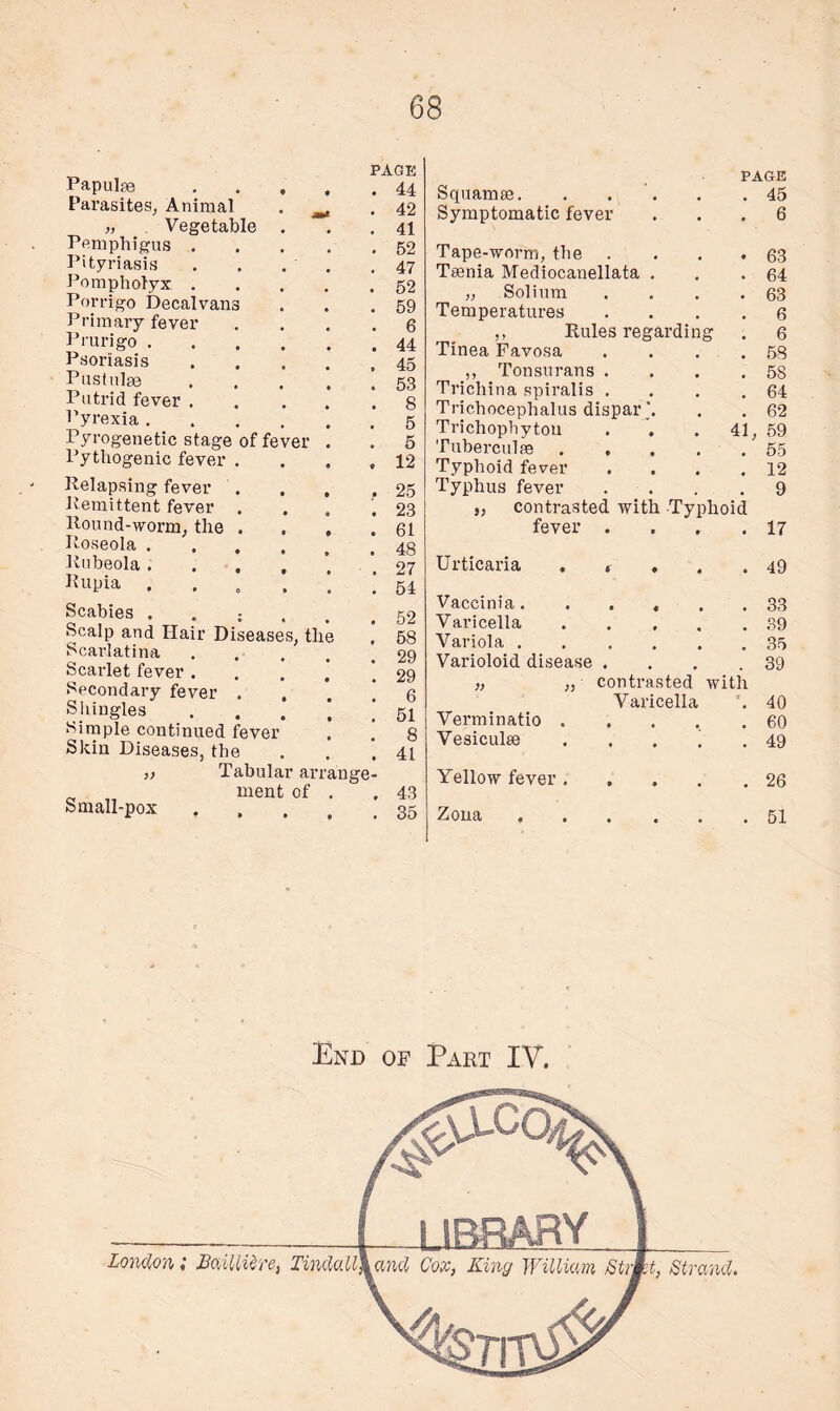 Papulae Parasites, Animal „ . Vegetable Pemphigus . Pityriasis Pompholyx . Porrigo Decal vans Primary fever Prurigo . Psoriasis Pustulge Putrid fever . Pyrexia . Pyrogenetic stage of fever Pythogenic fever . Relapsing fever . Remittent fever Round-worm, the . Roseola . Rubeola . Rupia . Scabies . . ; Scalp and Hair Diseases, the Scarlatina Scarlet fever . Secondary fever . Shingles Simple continued fever Skin Diseases, the „ Tabular an „ ment of Small-pox PAGE . 44 . 42 . 41 . 52 . 47 . 52 . 59 . 6 . 44 , 45 . 53 . 8 . 5 . 5 . 12 . 25 . 23 . 61 . 48 . 27 . 54 . 52 . 58 . 29 . 29 . 6 . 51 . 8 . 41 ange- 43 35 Squanim. Symptomatic fever PAGE . 45 . 6 Tape-worm, the .... Teenia Mediocanellata . „ Solium .... Temperatures .... ,, Rules regarding Tinea Favosa .... ,, Tonsurans .... Trichina spiralis .... Trichocephalus dispar Trichophytou . .41, Tuberculse ..... Typhoid fever .... Typhus fever .... j, contrasted with Typhoid fever .... Urticaria . « . . . Vaccinia. Varicella. Variola ...... Varioloid disease . Verminatio . Vesiculse Yellow fever . Zona contrasted with Varicella 63 64 63 6 6 58 58 64 62 59 55 12 9 17 49 33 39 35 39 40 60 49 26 51 End of Part IV.