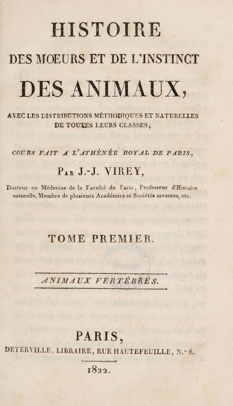 DES MOEURS ET DE L’INSTINCT DES ANIMAUX, AVEC LES DISTRIBUTIONS MÉTHODIQUES ET NATURELLES DE TOUTES LEURS CLASSES j COURS FAIT A LJATHÉNÉE ROYAL DE PARIS, Par J.-J. VIREY, Docteur en Médecine de la Faculté de Paris , Professeur d’Histoire naturelle, Membre de plusieurs Académies et Sociétés savantes, etc. TOME PREMIER. ANIMAUX FER TÉBÈÊS. PARIS, DETERVILLE, LIBRAIRE, RLE H ACTE FEUILLE, N.° S. %>'WVWW\WVV*V*W* 1822, \