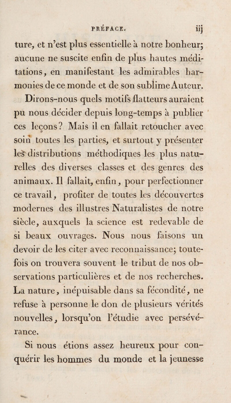 • • « li) ture, et n’est plus essentielle à notre bonheur; aucune ne suscite enfin de plus hautes médi¬ tations, en manifestant les admirables har¬ monies de ce monde et de son sublime Auteur. Dirons-nous quels motifs flatteurs auraient pu nous décider depuis long-temps a publier ces leçons? Mais il en fallait retoucher avec O soin toutes les parties, et surtout y présenter leS distributions méthodiques les plus natu¬ relles des diverses classes et des genres des animaux. Il fallait, enfin, pour perfectionner ce travail, profiter de toutes les découvertes modernes des illustres Naturalistes de notre siècle, auxquels la science est redevable de si beaux ouvrages. Nous nous faisons un devoir de les citer avec reconnaissance; toute¬ fois on trouvera souvent le tribut de nos ob¬ servations particulières et de nos recherches. La nature, inépuisable dans sa fécondité, ne refuse a personne le don de plusieurs vérités nouvelles, lorsqu’on l’étudie avec persévé¬ rance. Si nous étions assez heureux pour con¬ quérir les hommes du monde et la jeunesse i