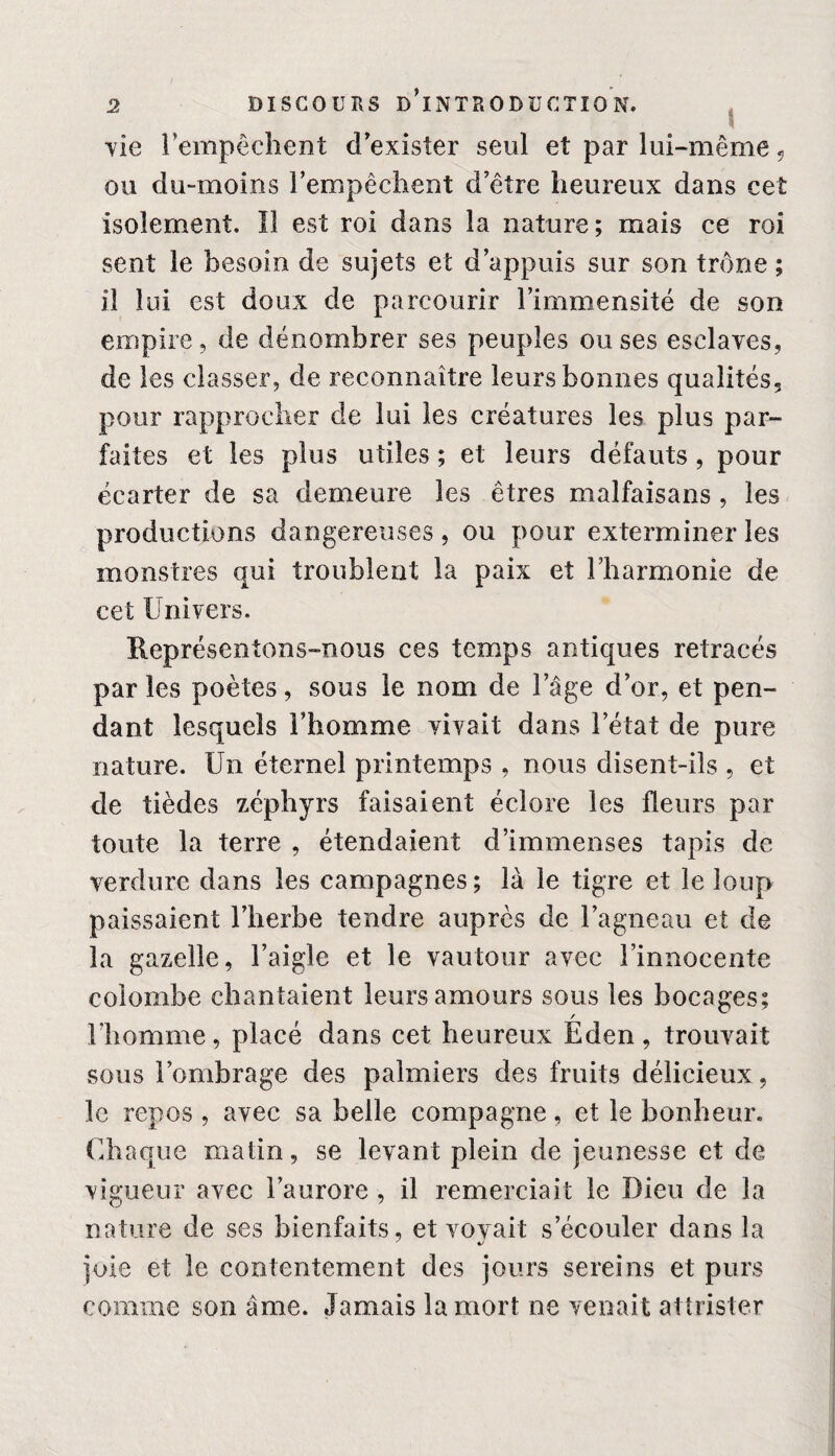 S vie l’empêchent d’exister seul et par lui-même 5 ou du-moins l’empêchent d’être heureux dans cet isolement. Il est roi dans la nature; mais ce roi sent le besoin de sujets et d’appuis sur son trône ; il lui est doux de parcourir l’immensité de son empire, de dénombrer ses peuples ou ses esclaves, de les classer, de reconnaître leurs bonnes qualités, pour rapprocher de lui les créatures les plus par¬ faites et les plus utiles ; et leurs défauts , pour écarter de sa demeure les êtres malfaisans, les productions dangereuses, ou pour exterminer les monstres qui troublent la paix et l’harmonie de cet Univers. Représentons-nous ces temps antiques retracés par les poètes, sous le nom de lage d’or, et pen¬ dant lesquels l’homme vivait dans l’état de pure nature. Un étemel printemps , nous disent-ils , et de tièdes zéphyrs faisaient éclore les fleurs par toute la terre , étendaient d’immenses tapis de verdure dans les campagnes; là le tigre et le loup paissaient l’herbe tendre auprès de l’agneau et de la gazelle, l’aigle et le vautour avec l’innocente colombe chantaient leurs amours sous les bocages; / l’homme, placé dans cet heureux Eden, trouvait sous l’ombrage des palmiers des fruits délicieux , le repos , avec sa belle compagne, et le bonheur. Chaque matin, se levant plein de jeunesse et de vigueur avec l’aurore , il remerciait le Dieu de la nature de ses bienfaits, et vovait s’écouler dans la joie et le contentement des jours sereins et purs comme son âme. Jamais la mort ne venait attrister