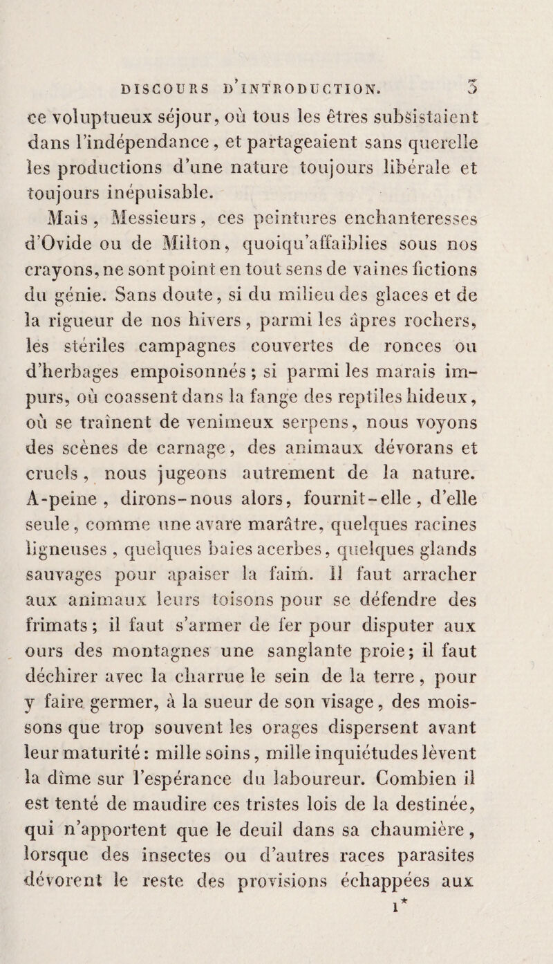 ce voluptueux séjour, où tous les êtres subsistaient dans l’indépendance, et partageaient sans querelle les productions d’une nature toujours libérale et toujours inépuisable. Mais , Messieurs, ces peintures enchanteresses d’Ovide ou de Milton, quoiqu’affaibües sous nos crayons, ne sont point en tout sens de vaines fictions du génie. Sans doute, si du milieu des glaces et de la rigueur de nos hivers, parmi les âpres rochers, les stériles campagnes couvertes de ronces ou d’herbages empoisonnés ; si parmi les marais im¬ purs, où coassent dans la fange des reptiles hideux, où se traînent de venimeux serpens, nous voyons des scènes de carnage, des animaux dévorans et cruels, nous jugeons autrement de la nature. A-peine, dirons-nous alors, fournit-elle, d’elle seule, comme une avare marâtre, quelques racines ligneuses , quelques baies acerbes, quelques glands sauvages pour apaiser la faim. 11 faut arracher aux animaux leurs toisons pour se défendre des frimats ; il faut s’armer de fer pour disputer aux ours des montagnes une sanglante proie; il faut déchirer avec la charrue le sein de la terre, pour y faire germer, à la sueur de son visage, des mois¬ sons que trop souvent les orages dispersent avant leur maturité : mille soins, mille inquiétudes lèvent la dîme sur l’espérance du laboureur. Combien il est tenté de maudire ces tristes lois de la destinée, qui n’apportent que le deuil dans sa chaumière, lorsque des insectes ou d’autres races parasites dévorent le reste des provisions échappées aux