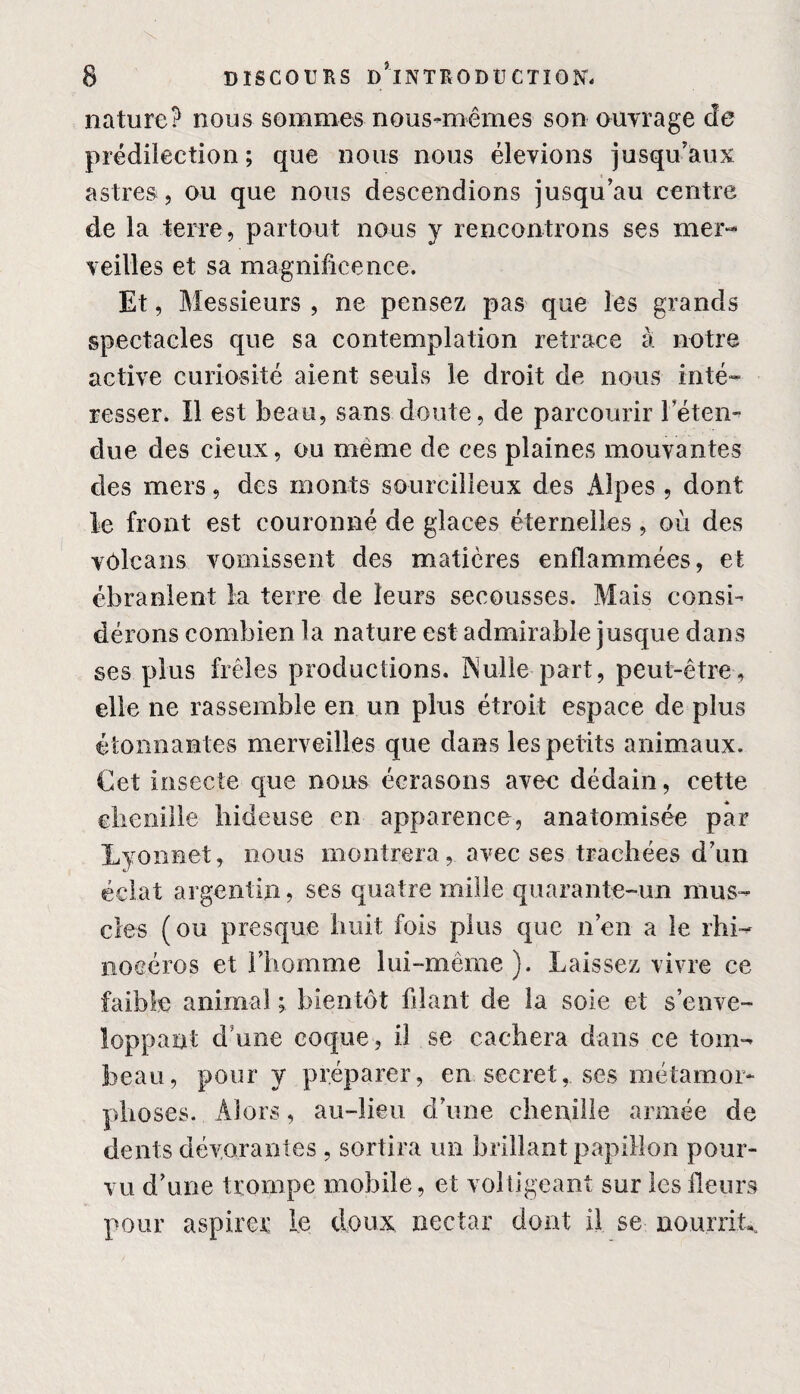 nature? nous sommes nous-mêmes son ouvrage de prédilection; que nous nous élevions jusqu'aux astres , ou que nous descendions jusqu’au centre de la terre, partout nous y rencontrons ses mer¬ veilles et sa magnificence. Et, Messieurs , ne pensez pas que les grands spectacles que sa contemplation retrace à notre active curiosité aient seuls le droit de nous inté¬ resser. Il est beau, sans doute, de parcourir l’éten¬ due des deux, ou meme de ces plaines mouvantes des mers, des monts sourcilleux des Alpes, dont le front est couronné de glaces éternelles , où des vôlcans vomissent des matières enflammées, et ébranlent la terre de leurs secousses. Mais consi¬ dérons combien la nature est admirable jusque dans ses plus frêles productions. Nulle part, peut-être, elle ne rassemble en un plus étroit espace de plus étonnantes merveilles que dans les petits animaux. Cet insecte que nous écrasons avec dédain, cette chenille hideuse en apparence, anatomisée par Lyon net, nous montrera, avec ses trachées d’un éclat argentin, ses quatre mille quarante-un mus¬ cles (ou presque huit fois plus que n’en a le rhi¬ nocéros et l’homme lui-même ). Laissez vivre ce faible animal ; bientôt filant de la soie et s’enve¬ loppant d’une coque , il se cachera dans ce tom¬ beau, pour y préparer, en. secret,, ses métamor¬ phoses. Alors, au-lieu d’une chenille armée de dents dévorantes , sortira un brillant papillon pour¬ vu d’une trompe mobile, et voltigeant sur les fleurs pour aspirer le doux nectar dont il se nourrit.