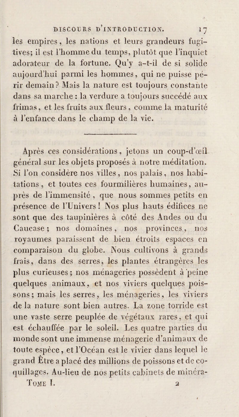 les empires, les nations et leurs grandeurs fugi¬ tives; il est l’homme du temps, plutôt que l’inquiet adorateur de la fortune. Qu’y a-t-il de si solide aujourd’hui parmi les hommes, qui ne puisse pé¬ rir demain? Mais la nature est toujours constante dans sa marche : la verdure a toujours succédé aux frimas, et les fruits aux fleurs , comme la maturité à l’enfance dans le champ de la vie. Après ces considérations, jetons un coup-d’œil général sur les objets proposés à notre méditation. Si l’on considère nos villes, nos palais, nos habi¬ tations , et toutes ces fourmilières humaines, au¬ près de l’immensité , que nous sommes petits en présence de l’Univers ! Nos plus hauts édifices ne sont que des taupinières à côté des Andes ou du Caucase ; nos domaines, nos provinces, nos royaumes paraissent de bien étroits espaces en comparaison du globe. Nous cultivons à grands frais, dans des serres, les plantes étrangères les plus curieuses ; nos ménageries possèdent à 'peine quelques animaux, et nos viviers quelques pois¬ sons; mais les serres, les ménageries, les viviers de la nature sont bien autres. La zone torride est une vaste serre peuplée de végétaux rares, et qui est échauffée par le soleil. Les quatre parties du monde sont une immense ménagerie d’animaux de toute espèce, et l’Océan est le vivier dans lequel le grand Être a placé des millions de poissons et de co¬ quillages. Au-lieu de nos petits cabinets de minéra- Tome h a