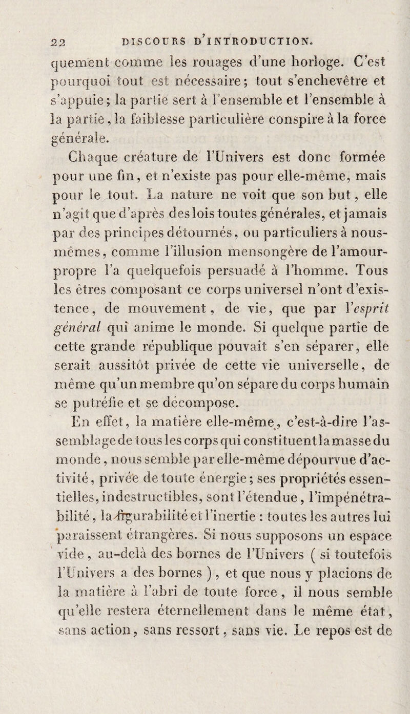 quement comme les rouages d’une horloge. C’est pourquoi tout est nécessaire; tout s’enchevêtre et s’appuie ; la partie sert à l’ensemble et l'ensemble à la partie, la faiblesse particulière conspire à la force générale. Chaque créature de l’Univers est donc formée pour une fin, et n’existe pas pour elle-même, mais pour le tout. La nature ne voit que son but, elle n’agit que d’après des lois toutes générales, et jamais par des principes détournés, ou particuliers à nous- mêmes, comme l’illusion mensongère de l’amour- propre l’a quelquefois persuadé à l’homme. Tous les êtres composant ce corps universel n’ont d’exis¬ tence, de mouvement, de vie, que par Y esprit général qui anime le monde. Si quelque partie de cette grande république pouvait s’en séparer, elle serait aussitôt privée de cette vie universelle, de même qu’un membre qu’on sépare du corps humain se putréfie et se décompose. En effet, la matière elle-même, c’est-à-dire Tas- semblagede tous les corps qui constituentlamasse du monde, nous semble par elle-même dépourvue d’ac¬ tivité, privée de toute énergie; ses propriétés essen- belles, indestructibles, sont l’étendue, l’impénétra¬ bilité , ladrgurabilité et l’inertie : toutes les autres lui paraissent étrangères. Si nous supposons un espace vide , au-delà des bornes de l’Univers ( si toutefois l’Univers a des bornes ), et que nous y placions de la matière à l’abri de toute force, il nous semble quelle restera éternellement dans le même état, sans action, sans ressort, sans vie. Le repos est de
