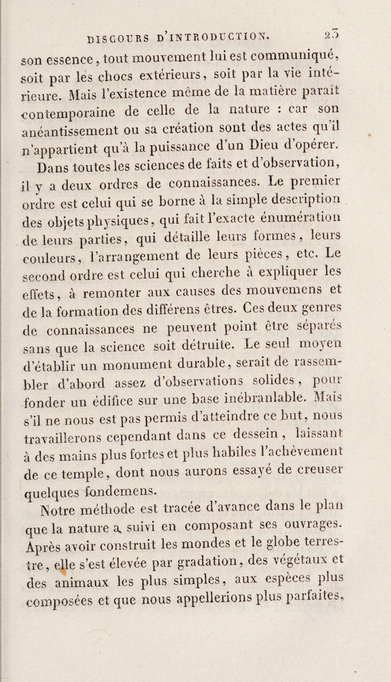 son essence , tout mouvement lui est communique, soit par les chocs exterieuis, soit pai la ^ie intc rieure. Mais l’existence même de la matière paraît contemporaine de celle de la nature : car son anéantissement ou sa création sont des actes qu’il n’appartient qu’à la puissance d un Dieu d opérei. Dans toutes les sciences de faits et d’observation, il y a deux ordres de connaissances. Le premier ordre est celui qui se borne à la simple description des objets physiques, qui lait 1 exacte énumération de leurs parties, qui détaille leurs formes, leurs couleurs, l’arrangement de leurs pièces, etc. Le second ordre est celui qui cherche à expliquer les effets, à remonter aux causes des mouvemens et de la formation des différens êtres. Ces deux genres de connaissances ne peuvent point être séparés sans que la science soit détruite. Le seul mo\ en d’établir un monument durable, seiait de îass^m bler d’abord assez d’observations solides, pour fonder un édifice sur une base inebianlable. Mais s’il ne nous est pas permis d’atteindre ce but, nous travaillerons cependant dans ce dessein, laissant à des mains plus fortes et plus habiles l’achèvement de ce temple, dont nous aurons essayé de creuser quelques fondemens. Notre méthode est tracee d avance dans le plan que la nature a* suivi en composant ses ouvrages. Après avoir construit les mondes et le globe terres¬ tre, elle s’est élevee par gradation, des végétaux et des animaux les plus simples, aux espèces plus composées et que nous appellerions plus parfaites,