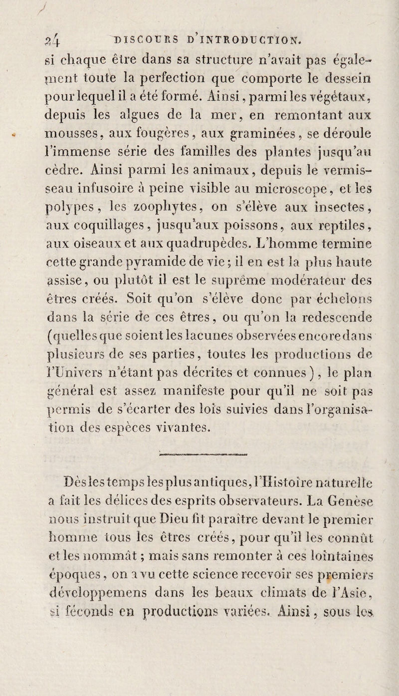 si chaque être dans sa structure n'avait pas égale¬ ment toute la perfection que comporte le dessein pour lequel il a été formé. Ainsi, parmi les végétaux, depuis les algues de la mer, en remontant aux mousses, aux fougères, aux graminées, se déroule l'immense série des familles des plantes jusqu'au cèdre. Ainsi parmi les animaux, depuis le vermis¬ seau infusoire à peine visible au microscope, et les polypes, les zoophytes, on selève aux insectes, aux coquillages, jusqu'aux poissons, aux reptiles, aux oiseaux et aux quadrupèdes. L’homme termine cette grande pyramide de vie ; il en est la plus haute assise, ou plutôt il est le suprême modérateur des êtres créés. Soit qu'on s'élève donc par échelons dans la série de ces êtres, ou qu’on la redescende (quelles que soient les lacunes observées encore dans plusieurs de ses parties, toutes les productions de l’Univers n’étant pas décrites et connues ), le plan général est assez manifeste pour qu’il ne soit pas permis de s’écarter des lois suivies dans l’organisa” tion des espèces vivantes. Dès les temps les plus antiques, l’IIistoîre naturelle a fait les délices des esprits observateurs. La Genèse nous instruit que Dieu fit paraître devant le premier homme tous les êtres créés, pour qu’il les connût et les nommât ; mais sans remonter à ces lointaines époques, on a vu cette science recevoir ses premiers développemens dans les beaux climats de l’Asie, si féconds en productions variées. Ainsi, sous les.
