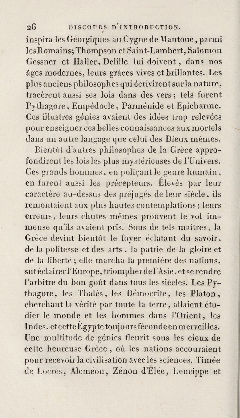 * inspira les Géorgiques au Cygne de Mantoue, parmi les Romains; Thompson et Saint-Lambert, Salomon Gessner et Haller, Delille lui doivent , dans nos âges modernes, leurs grâces vives et brillantes. Les plus anciens philosophes qui écrivirent sur la nature, tracèrent aussi ses lois dans des vers ; tels furent Pythagore, Empédoele, Parménide et Epicharme. Ces illustres génies avaient des idées trop relevées pour enseigner ces belles connaissances aux mortels dans un autre langage que celui des Dieux mêmes. Bientôt d’autres philosophes de la Grèce appro¬ fondirent les lois les plus mystérieuses de PUnivers. Ces grands hommes, en poliçant le genre humain, / en furent aussi les précepteurs. Elevés par leur caractère au-dessus des préjugés de leur siècle, ils remontaient aux plus hautes contemplations ; leurs erreurs, leurs chutes mêmes prouvent le vol im¬ mense qu’ils avaient pris. Sous de tels maîtres, la Grèce devint bientôt le foyer éclatant du savoir, de la politesse et des arts , la patrie de la gloire et de la liberté ; elle marcha la première des nations, sut éclairer l’Europe, triompher de l’Asie, et se rendre l’arbitre du bon goût dans tous les siècles. Les Py¬ thagore, les Thaïes, les Démocrite, les Platon, cherchant la vérité par toute la terre, allaient étu¬ dier le monde et les hommes dans l’Orient, les Indes, et cetteEgypte toujours fécondeen merveilles. Une multitude de génies fleurit sous les cieux de cette heureuse Grèce , où les nations accouraient pour recevoir la civilisation avec les sciences. Timée de Locres, Alcméon, Zénon d’Elée, Leucippe et