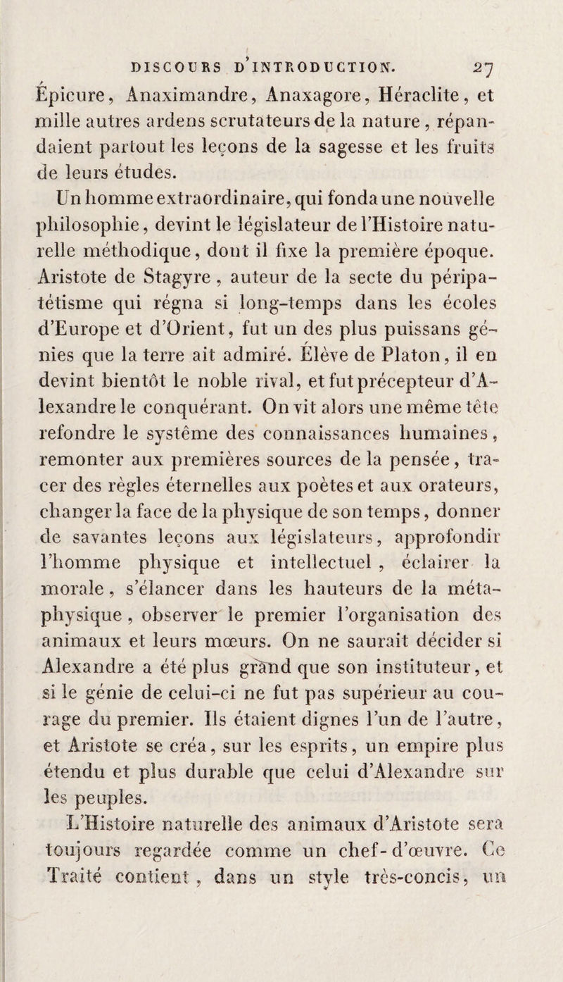Epicure, Anaximandre, Anaxagore, Heraclite, et mille autres ardens scrutateurs de la nature, répan¬ daient partout les leçons de la sagesse et les fruits de leurs études. Un homme extraordinaire, qui fonda une nouvelle philosophie, devint le législateur de l’Histoire natu¬ relle méthodique, dont il fixe la première époque. Aristote de Stagyre , auteur de la secte du péripa¬ tétisme qui régna si long-temps dans les écoles d’Europe et d’ürient, fut un des plus puissans gé¬ nies que la terre ait admiré. Élève de Platon, il en devint bientôt le noble rival, et fut précepteur d’A¬ lexandre le conquérant. On vit alors une même tête refondre le système des connaissances humaines, remonter aux premières sources de la pensée, tra¬ cer des règles éternelles aux poètes et aux orateurs, changer la face de la physique de son temps, donner de savantes leçons aux législateurs, approfondir l’homme physique et intellectuel , éclairer la morale, s’élancer dans les hauteurs de la méta¬ physique , observer le premier l’organisation des animaux et leurs mœurs. On ne saurait décider si Alexandre a été plus grand que son instituteur, et si le génie de celui-ci ne fut pas supérieur au cou¬ rage du premier. Ils étaient dignes l’un de l’autre, et Aristote se créa, sur les esprits, un empire plus étendu et plus durable que celui d’Alexandre sur les peuples. L’Histoire naturelle des animaux d’Aristote sera toujours regardée comme un chef-d’œuvre. Ce Traité contient, dans un style très-concis, un J V