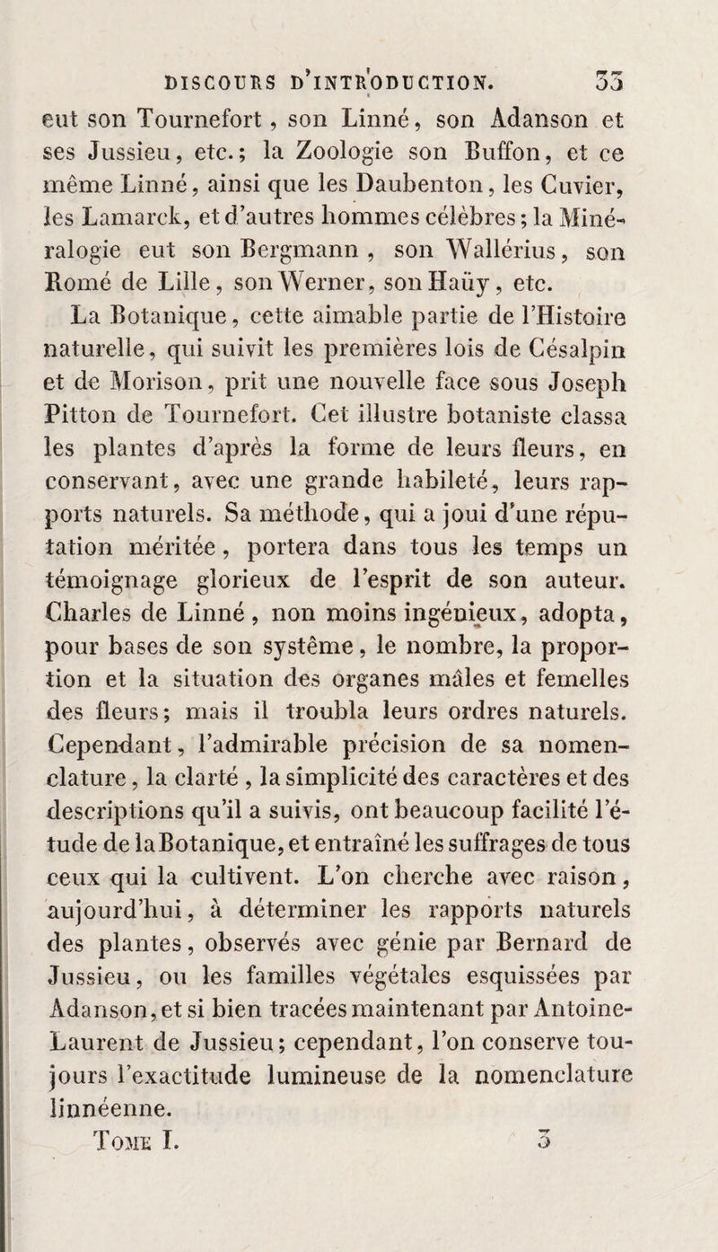 fc eut son Tournefort, son Linné, son Adanson et ses Jussieu, etc.; la Zoologie son Buffon, et ce même Linné, ainsi que les Daubenton, les Cuvier, les Lamarck, et d’autres hommes célèbres ; la Miné¬ ralogie eut son Bergmann , son Wallérius, son Romé de Lille, son Werner, sonHaüy, etc. La Botanique, cette aimable partie de LHistoire naturelle, qui suivit les premières lois de Césalpin et de Morison, prit une nouvelle face sous Joseph Pitton de Tournefort. Cet illustre botaniste classa les plantes d’après la forme de leurs fleurs, en conservant, avec une grande habileté, leurs rap- ports naturels. Sa méthode, qui a joui d’une répu¬ tation méritée, portera dans tous les temps un témoignage glorieux de l’esprit de son auteur. Charles de Linné , non moins ingénieux, adopta, pour bases de son système, le nombre, la propor¬ tion et la situation des organes mâles et femelles des fleurs; mais il troubla leurs ordres naturels. Cependant, l’admirable précision de sa nomen¬ clature , la clarté , la simplicité des caractères et des descriptions qu’il a suivis, ont beaucoup facilité l’é¬ tude de la Botanique, et entraîné les suffrages de tous ceux qui la cultivent. L’on cherche avec raison, aujourd’hui, à déterminer les rapports naturels des plantes, observés avec génie par Bernard de Jussieu, ou les familles végétales esquissées par Adanson, et si bien tracées maintenant par Antoine- Laurent de Jussieu; cependant, l’on conserve tou¬ jours l’exactitude lumineuse de la nomenclature linnéenne. Tomu I. o