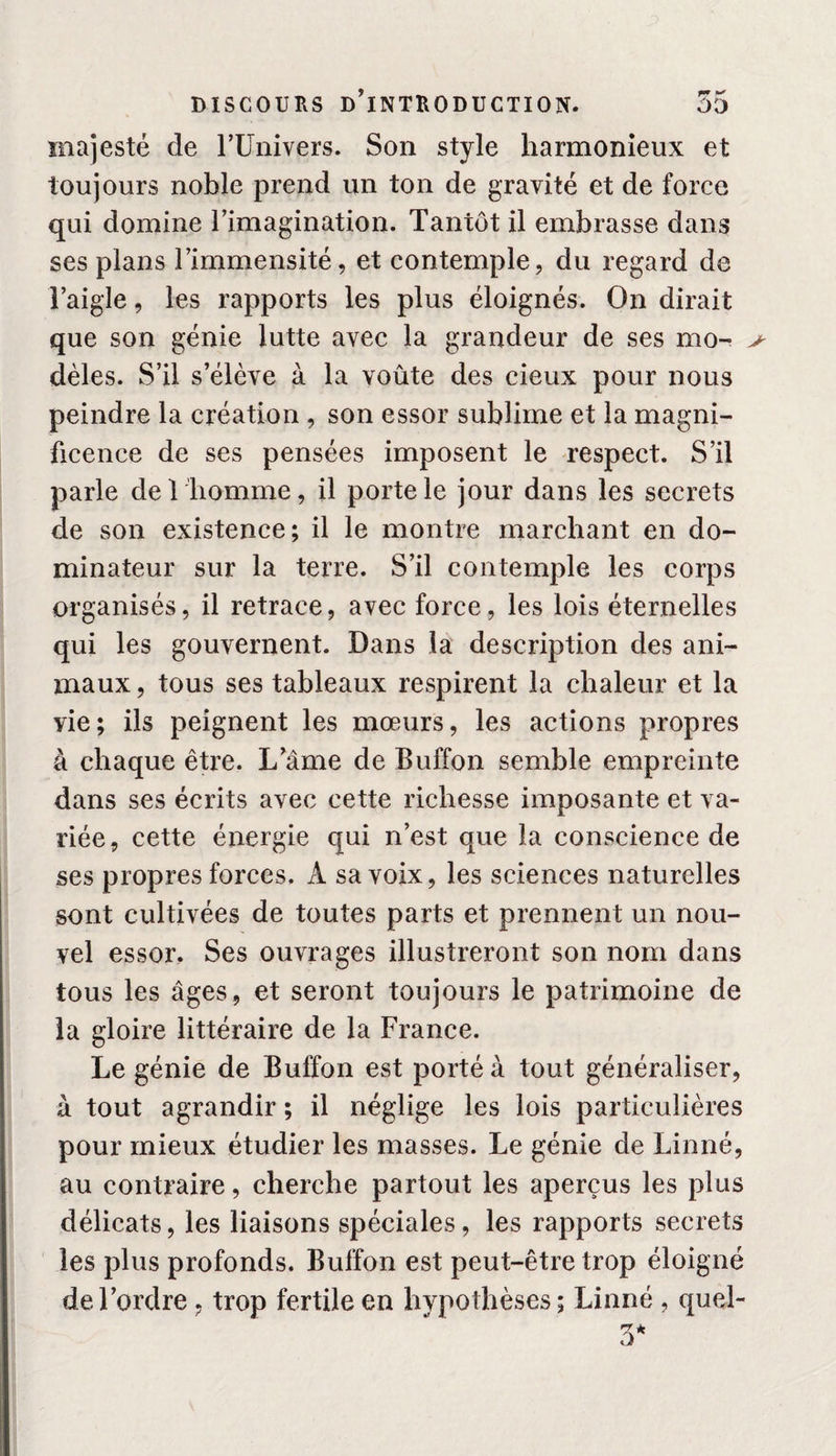 majesté de l’Univers. Son style harmonieux et toujours noble prend un ton de gravité et de force qui domine rimagination. Tantôt il embrasse dans ses plans l’immensité, et contemple, du regard de l’aigle, les rapports les plus éloignés. On dirait que son génie lutte avec la grandeur de ses mo- &gt; dèles. S’il s’élève à la voûte des cieux pour nous peindre la création , son essor sublime et la magni¬ ficence de ses pensées imposent le respect. S’il parle de 1 homme, il porte le jour dans les secrets de son existence; il le montre marchant en do¬ minateur sur la terre. S’il contemple les corps organisés, il retrace, avec force, les lois éternelles qui les gouvernent. Dans la description des ani¬ maux , tous ses tableaux respirent la chaleur et la vie; ils peignent les mœurs, les actions propres à chaque être. Lame de Buffon semble empreinte dans ses écrits avec cette richesse imposante et va¬ riée, cette énergie qui n’est que la conscience de ses propres forces, A sa voix, les sciences naturelles sont cultivées de toutes parts et prennent un nou¬ vel essor. Ses ouvrages illustreront son nom dans tous les âges, et seront toujours le patrimoine de la gloire littéraire de la France. Le génie de Buffon est porté à tout généraliser, à tout agrandir ; il néglige les lois particulières pour mieux étudier les masses. Le génie de Linné, au contraire, cherche partout les aperçus les plus délicats, les liaisons spéciales, les rapports secrets les plus profonds. Buffon est peut-être trop éloigné de l’ordre , trop fertile en hypothèses; Linné , quel-