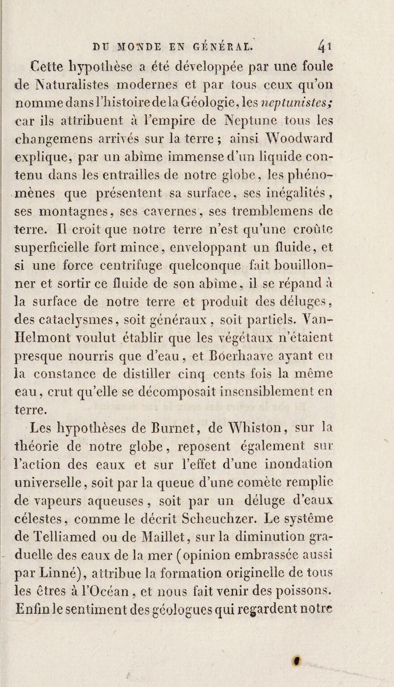 Cette hypothèse a été développée par une foule de Naturalistes modernes et par tous ceux qu’on nomme dans l’histoire delà Géologie, les neptunistes; car ils attribuent à l’empire de Neptune tous les changemens arrivés sur la terre ; ainsi Woodward explique, par un abîme immense d’un liquide con¬ tenu dans les entrailles de notre globe, les phéno¬ mènes que présentent sa surface, ses inégalités, ses montagnes, ses cavernes, ses tremblemens de terre. Il croit que notre terre n’est qu’une croûte superficielle fort mince, enveloppant un fluide, et si une force centrifuge quelconque fait bouillon¬ ner et sortir ce fluide de son abîme, il se répand à la surface de notre terre et produit des déluges, des cataclysmes, soit généraux, soit partiels. Van- Helmont voulut établir que les végétaux n’étaient presque nourris que d’eau, et Boerhaave ayant eu la constance de distiller cinq cents fois la même eau, crut qu’elle se décomposait insensiblement en terre. Les hypothèses de Burnet, de Whiston, sur la théorie de notre globe, reposent également sur l’action des eaux et sur l’effet d’une inondation universelle, soit par la queue d’une comète remplie de vapeurs aqueuses, soit par un déluge d’eaux célestes, comme le décrit Scheuchzer. Le système de Telliamed ou de Maillet, sur la diminution gra¬ duelle des eaux de la mer (opinion embrassée aussi par Linné), attribue la formation originelle de tous les êtres à l’Océan , et nous fait venir des poissons. Enfin le sentiment des géologues qui regardent notre f