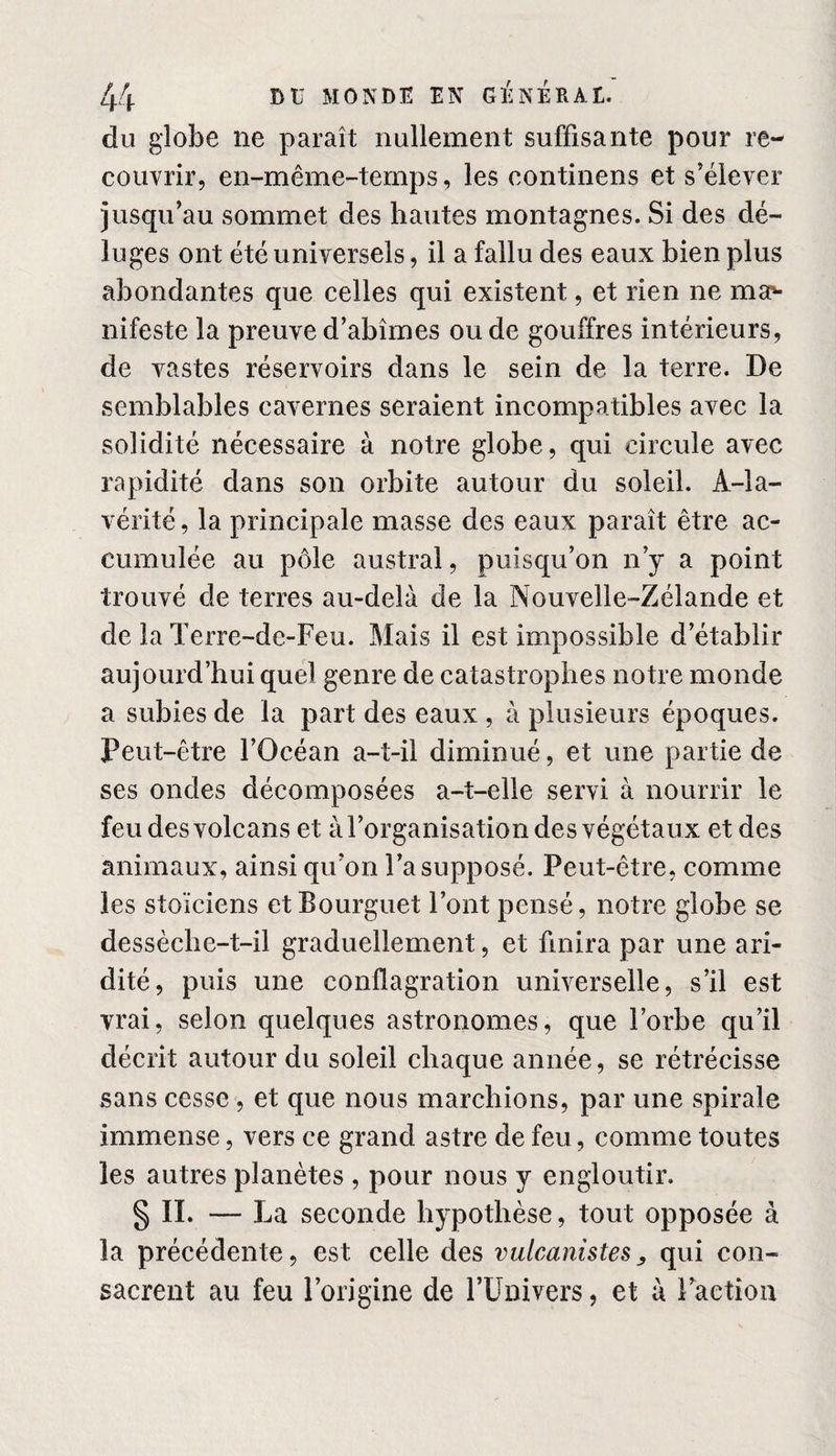 du globe ne paraît nullement suffisante pour re¬ couvrir, en-même-temps, les continens et s’élever jusqu’au sommet des hautes montagnes. Si des dé¬ luges ont été universels, il a fallu des eaux bien plus abondantes que celles qui existent, et rien ne ma¬ nifeste la preuve d’abîmes ou de gouffres intérieurs, de vastes réservoirs dans le sein de la terre. De semblables cavernes seraient incompatibles avec la solidité nécessaire à notre globe, qui circule avec rapidité dans son orbite autour du soleil. A-la- vérité , la principale masse des eaux paraît être ac¬ cumulée au pôle austral, puisqu’on n’y a point trouvé de terres au-delà de la Nouvelle-Zélande et de la Terre-de-Feu. Mais il est impossible d’établir aujourd’hui quel genre de catastrophes notre monde a subies de la part des eaux , à plusieurs époques. Peut-être l’Océan a-t-il diminué, et une partie de ses ondes décomposées a-t-elle servi à nourrir le feu des volcans et à l’organisation des végétaux et des animaux, ainsi qu’on l’a supposé. Peut-être, comme les stoïciens etBourguet l’ont pensé, notre globe se dessèche-t-il graduellement, et finira par une ari¬ dité, puis une conflagration universelle, s’il est vrai, selon quelques astronomes, que l’orbe qu’il décrit autour du soleil chaque année, se rétrécisse sans cesse , et que nous marchions, par une spirale immense, vers ce grand astre de feu, comme toutes les autres planètes , pour nous y engloutir. § IL — La seconde hypothèse, tout opposée à la précédente, est celle des vulcanistes, qui con¬ sacrent au feu l’origine de l’Univers, et à l’action