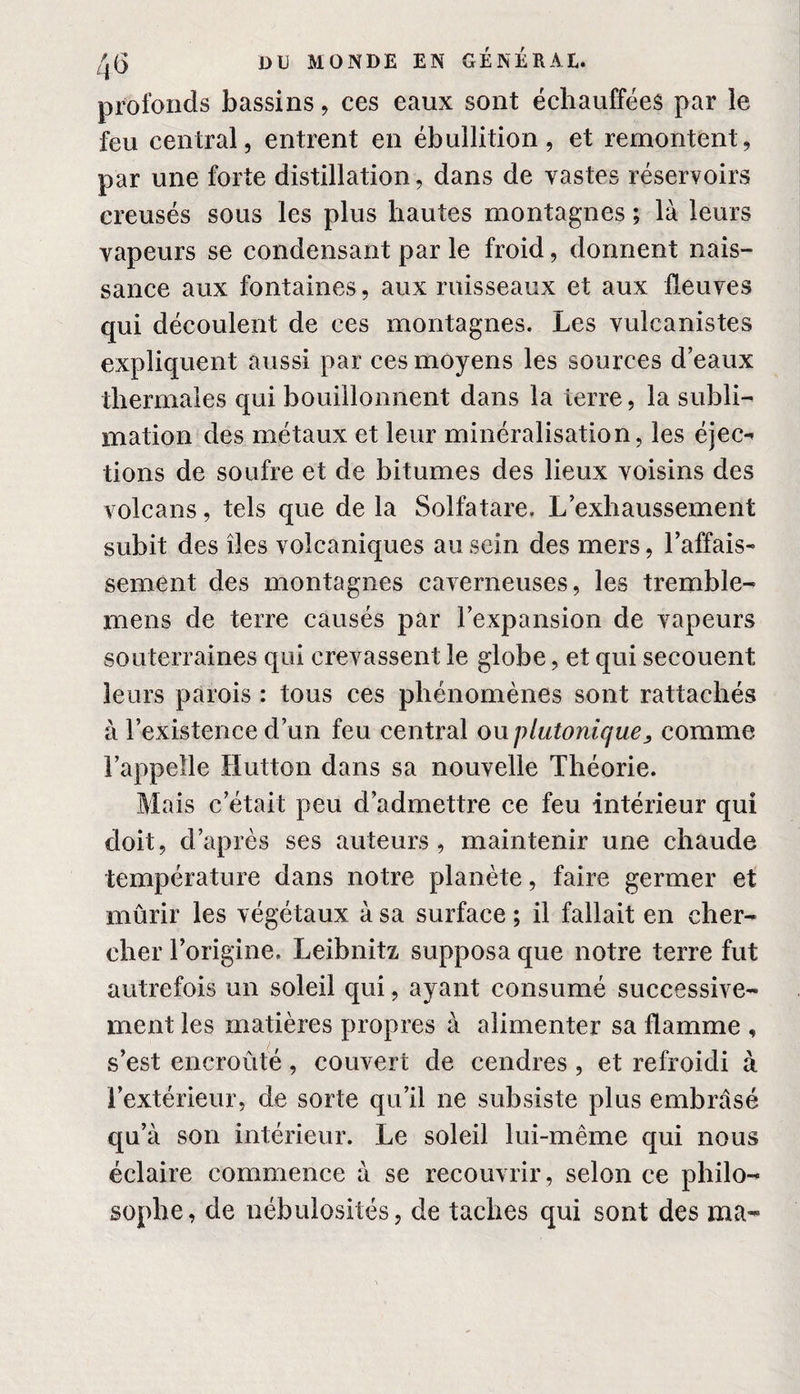 profonds bassins, ces eaux sont échauffées par ie feu central, entrent en ébullition, et remontent, par une forte distillation, dans de vastes réservoirs creusés sous les plus hautes montagnes ; là leurs vapeurs se condensant par le froid, donnent nais¬ sance aux fontaines, aux ruisseaux et aux fleuves qui découlent de ces montagnes. Les vulcanistes expliquent aussi par ces moyens les sources d’eaux thermales qui bouillonnent dans la terre, la subli¬ mation des métaux et leur minéralisation, les éjec¬ tions de soufre et de bitumes des lieux voisins des volcans, tels que de la Solfatare. L’exhaussement subit des îles volcaniques au sein des mers, l’affais¬ sement des montagnes caverneuses, les tremble- mens de terre causés par l’expansion de vapeurs souterraines qui crevassent le globe, et qui secouent leurs parois : tous ces phénomènes sont rattachés à l’existence d’un feu central ou plutonique, comme l’appelle Hutton dans sa nouvelle Théorie. Mais c’était peu d’admettre ce feu intérieur qui doit, d’après ses auteurs, maintenir une chaude température dans notre planète, faire germer et mûrir les végétaux à sa surface ; il fallait en cher¬ cher l’origine. Leibnitz supposa que notre terre fut autrefois un soleil qui, ayant consumé successive¬ ment les matières propres à alimenter sa flamme , s’est encroûté, couvert de cendres , et refroidi à l’extérieur, de sorte qu’il ne subsiste plus embrasé qu’à son intérieur. Le soleil lui-même qui nous éclaire commence à se recouvrir, selon ce philo¬ sophe, de nébulosités, de taches qui sont des ma-