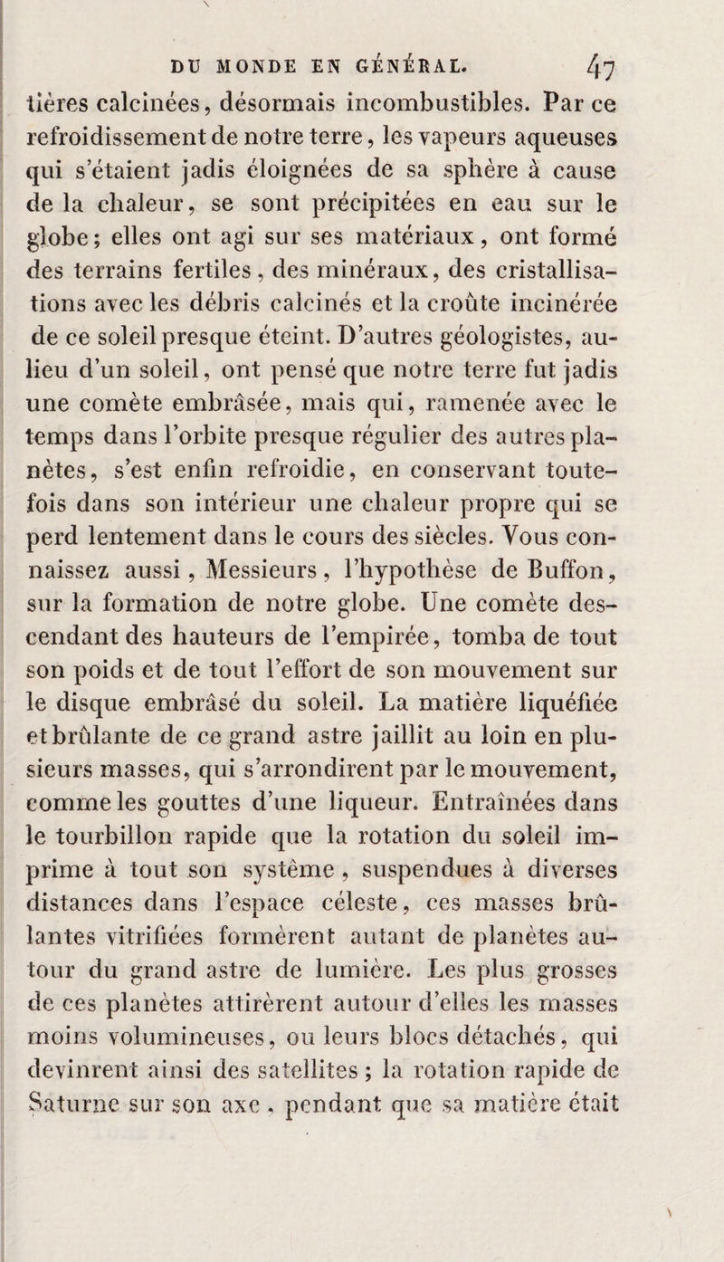 tières calcinées, désormais incombustibles. Par ce refroidissement de notre terre, les vapeurs aqueuses qui s’étalent jadis éloignées de sa sphère à cause de la chaleur, se sont précipitées en eau sur le globe; elles ont agi sur ses matériaux, ont formé des terrains fertiles, des minéraux, des cristallisa¬ tions avec les débris calcinés et la croûte incinérée de ce soleil presque éteint. D’autres géologistes, au- lieu d’un soleil, ont pensé que notre terre fut jadis une comète embrasée, mais qui, ramenée avec le temps dans l’orbite presque régulier des autres pla¬ nètes, s’est enfin refroidie, en conservant toute¬ fois dans son intérieur une chaleur propre qui se perd lentement dans le cours des siècles. Vous con¬ naissez aussi, Messieurs, l’hypothèse deBuffon, sur la formation de notre globe. Une comète des¬ cendant des hauteurs de l’empirée, tomba de tout son poids et de tout l’effort de son mouvement sur le disque embrasé du soleil. La matière liquéfiée et brûlante de ce grand astre jaillit au loin en plu¬ sieurs masses, qui s’arrondirent par le mouvement, comme les gouttes d’une liqueur. Entraînées dans le tourbillon rapide que la rotation du soleil im¬ prime à tout son système , suspendues à diverses distances dans l’espace céleste, ces masses brû¬ lantes vitrifiées formèrent autant de planètes au¬ tour du grand astre de lumière. Les plus grosses de ces planètes attirèrent autour d’elles les masses moins volumineuses, ou leurs blocs détachés, qui devinrent ainsi des satellites ; la rotation rapide de Saturne sur son axe , pendant que sa matière était