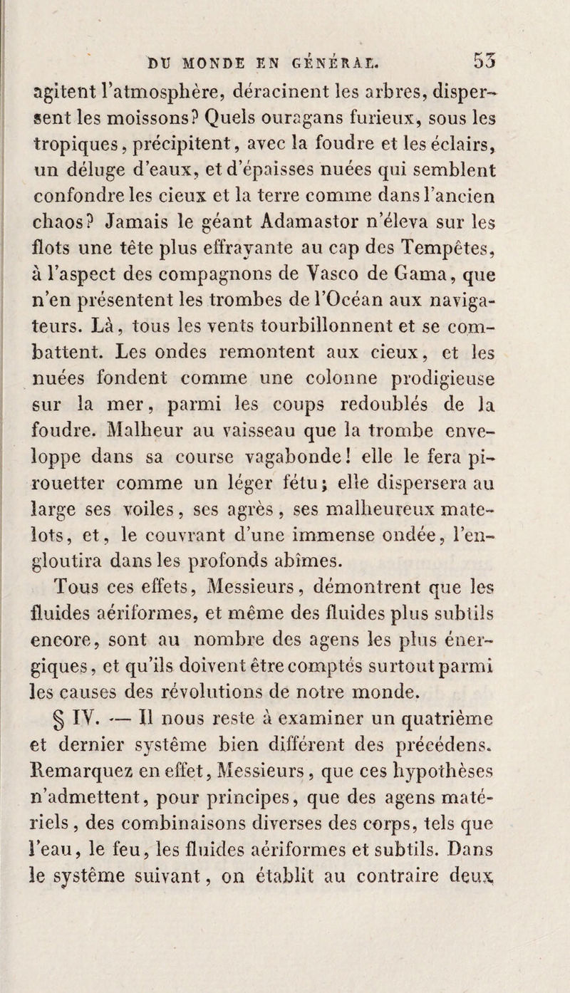 agitent l’atmosphère, déracinent les arbres, disper¬ sent les moissons? Quels ouragans furieux, sous les tropiques, précipitent, avec la foudre et les éclairs, un déluge d’eaux, et d’épaisses nuées qui semblent confondre les cieux et la terre comme dans l’ancien chaos? Jamais le géant Adamastor n’éleva sur les flots une tête plus effrayante au cap des Tempêtes, à l’aspect des compagnons de Yasco de Gama, que n’en présentent les trombes de l’Océan aux naviga¬ teurs. Là, tous les vents tourbillonnent et se com¬ battent. Les ondes remontent aux cieux, et les nuées fondent comme une colonne prodigieuse sur la mer, parmi les coups redoublés de la foudre. Malheur au vaisseau que la trombe enve¬ loppe dans sa course vagabonde ! elle le fera pi¬ rouetter comme un léger fétu; elle dispersera au large ses voiles, ses agrès , ses malheureux mate¬ lots, et, le couvrant d’une immense ondée, l’en¬ gloutira dans les profonds abîmes. Tous ces effets, Messieurs, démontrent que les fluides aériformes, et même des fluides plus subtils encore, sont au nombre des agens les plus éner¬ giques, et qu’ils doivent être comptés surtout parmi les causes des révolutions de notre monde. § IY. — Il nous reste à examiner un quatrième et dernier système bien différent des précédens. Remarquez en effet, Messieurs, que ces hypothèses n’admettent, pour principes, que des agens maté¬ riels , des combinaisons diverses des corps, tels que l’eau, le feu, les fluides aériformes et subtils. Dans le système suivant, on établit au contraire deux,