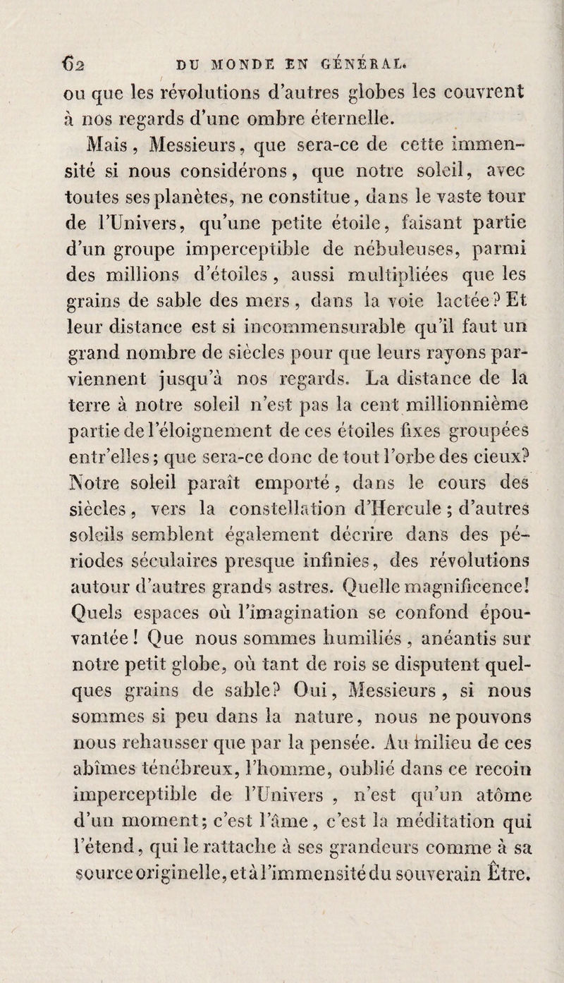 ou que les révolutions d’autres globes les couvrent à nos regards d’une ombre éternelle. Mais , Messieurs ? que sera-ce de cette immen¬ sité si nous considérons, que notre soleil, avec toutes ses planètes, ne constitue, dans le vaste tour de l’Univers, qu’une petite étoile, faisant partie d’un groupe imperceptible de nébuleuses, parmi des millions d’étoiles, aussi multipliées que les grains de sable des mers, dans la voie lactée? Et leur distance est si incommensurable qu’il faut un grand nombre de siècles pour que leurs rayons par¬ viennent jusqu’à nos regards. La distance de la terre à notre soleil n’est pas la cent millionnième partie de l’éloignement de ces étoiles fixes groupées entr’elles ; que sera-ce donc de tout l’orbe des deux? Notre soleil paraît emporté, dans le cours des siècles , vers la constellation d’Hercule ; d’autres soleils semblent également décrire dans des pé¬ riodes séculaires presque infinies, des révolutions autour d’autres grands astres. Quelle magnificence! Quels espaces où l’imagination se confond épou¬ vantée ! Que nous sommes humiliés , anéantis sur notre petit globe, où tant de rois se disputent quel¬ ques grains de sable? Oui, Messieurs, si nous sommes si peu dans la nature, nous ne pouvons nous rehausser que par la pensée. Au milieu de ces abîmes ténébreux, l’homme, oublié dans ce recoin imperceptible de l’Univers , n’est qu’un atome d’un moment; c’est lame, c’est la méditation qui l’étend, qui le rattache à ses grandeurs comme à sa source originelle, et à l’immensité du souverain Etre,