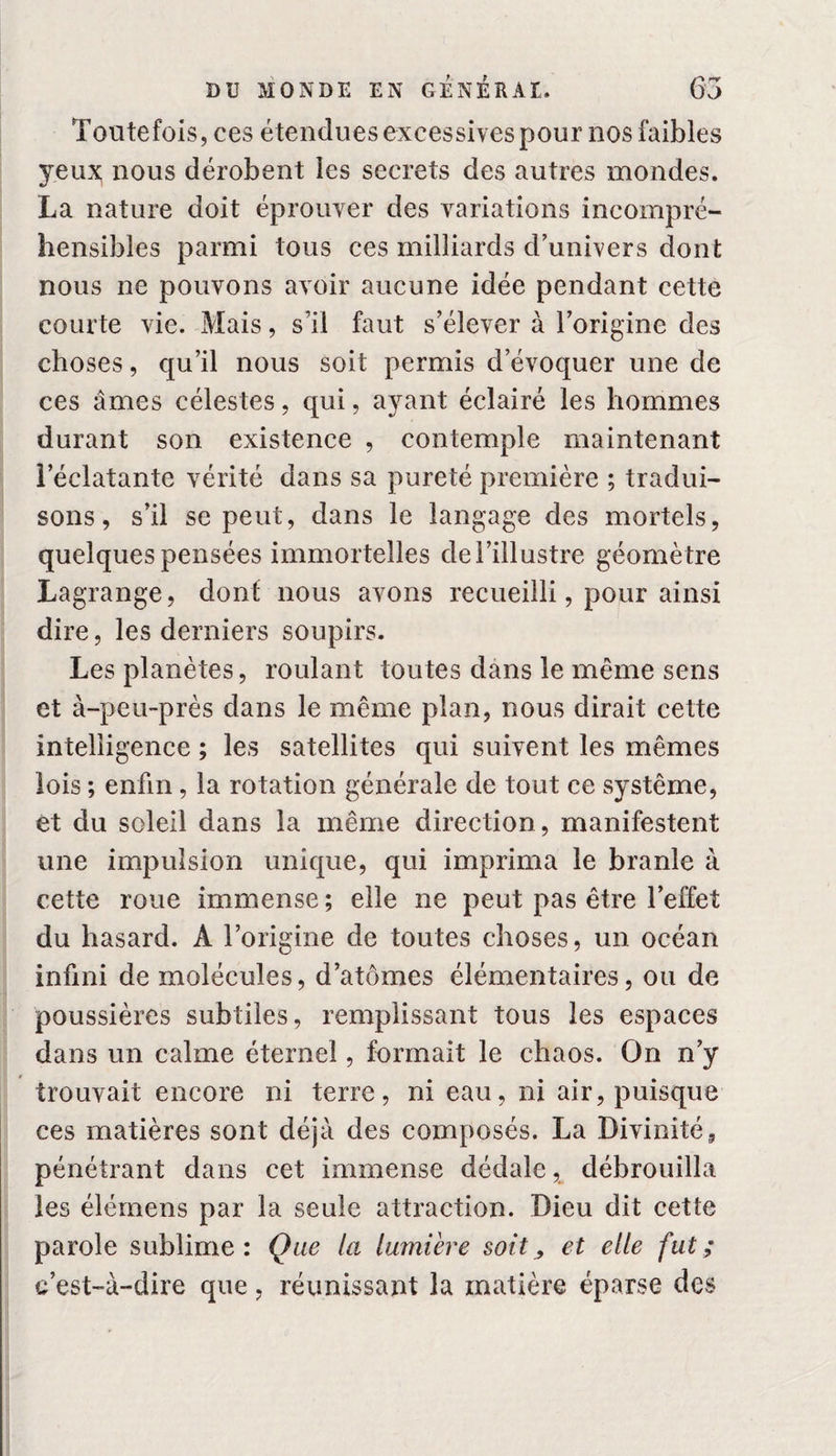 Toutefois, ces étendues excessives pour 110s faibles yeux nous dérobent les secrets des autres mondes. La nature doit éprouver des variations incompré¬ hensibles parmi tous ces milliards d’univers dont nous ne pouvons avoir aucune idée pendant cette courte vie. Mais, s’il faut s’élever à l’origine des choses, qu’il nous soit permis d’évoquer une de ces âmes célestes, qui, ayant éclairé les hommes durant son existence , contemple maintenant l’éclatante vérité dans sa pureté première ; tradui¬ sons , s’il se peut, dans le langage des mortels, quelques pensées immortelles dei’illustre géomètre Lagrange, dont nous avons recueilli, pour ainsi dire, les derniers soupirs. Les planètes, roulant toutes dans le même sens et à-peu-près dans le même plan, nous dirait cette intelligence ; les satellites qui suivent les mêmes lois ; enfin, la rotation générale de tout ce système, et du soleil dans la même direction, manifestent une impulsion unique, qui imprima le branle à cette roue immense ; elle ne peut pas être l’effet du hasard, A l’origine de toutes choses, un océan infini de molécules, d’atomes élémentaires, ou de poussières subtiles, remplissant tous les espaces dans un calme éternel, formait le chaos. On n’y trouvait encore ni terre, ni eau, ni air, puisque ces matières sont déjà des composés. La Divinité, pénétrant dans cet immense dédale, débrouilla les élémens par la seule attraction. Dieu dit cette parole sublime: Que la lumière soit > et elle fut; c’est-à-dire que, réunissant la matière éparse des