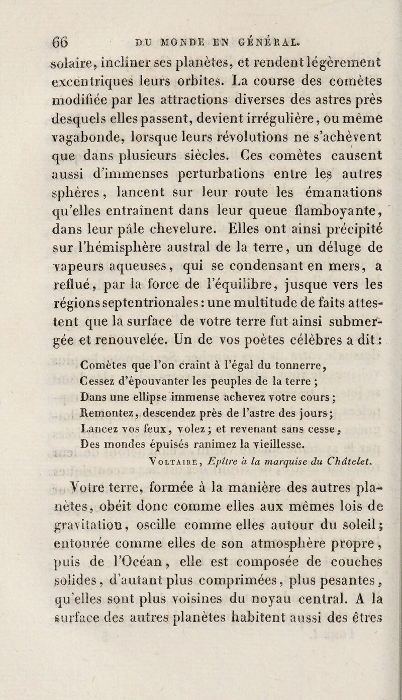 solaire, incliner ses planètes, et rendent légèrement excentriques leurs orbites. La course des comètes modifiée par les attractions diverses des astres près desquels elles passent, devient irrégulière, ou même vagabonde, lorsque leurs révolutions ne s’achèvent que dans plusieurs siècles. Ces comètes causent aussi d’immenses perturbations entre les autres sphères, lancent sur leur route les émanations qu’elles entraînent dans leur queue flamboyante, dans leur pâle chevelure. Elles ont ainsi précipité sur l’hémisphère austral de la terre, un déluge de vapeurs aqueuses, qui se condensant en mers, a reflué, par la force de l’équilibre, jusque vers les régions septentrionales : une multitude de faits attes¬ tent que la surface de votre terre fut ainsi submer¬ gée et renouvelée. Un de vos poètes célèbres a dit : Comètes que Ton craint à l’égal du tonnerre, Cessez d’épouvanter les peuples de la terre ; Dans une ellipse immense achevez votre cours ; Remontez, descendez près de l’astre des jours; Lancez vos feux, volez; et revenant sans cesse. Des mondes épuisés ranimez la vieillesse. Voltaire, Epltre a la marquise du Châtelet. Votre terre, formée à la manière des autres pla¬ nètes, obéit donc comme elles aux mêmes lois de gravitation, oscille comme elles autour du soleil ; entourée comme elles de son atmosphère propre, puis de l’Océan, elle est composée de couches solides, d’autant plus comprimées, plus pesantes, quelles sont plus voisines du noyau central. A la surface des autres planètes habitent aussi des êtres