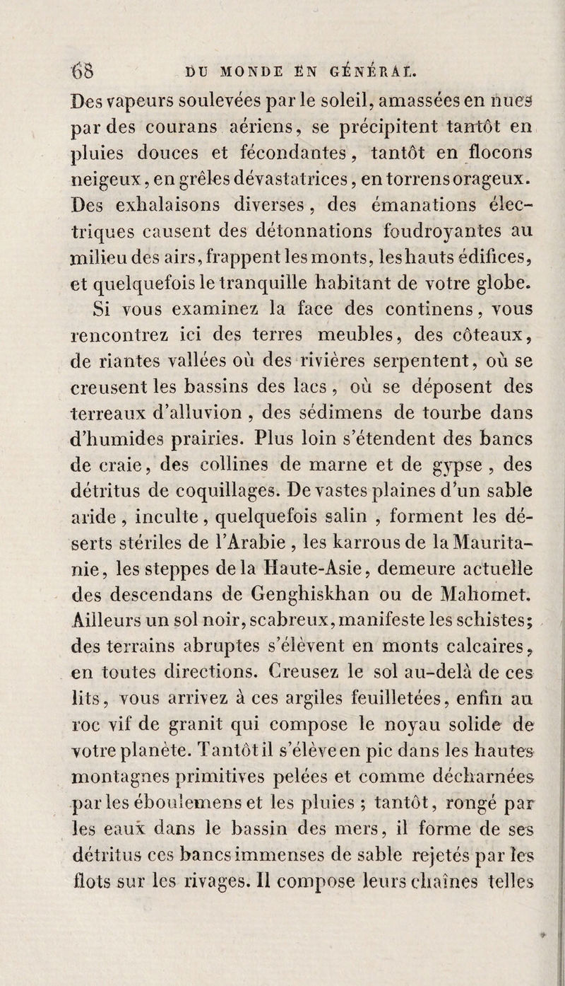 Des vapeurs soulevées par le soleil, amassées en nues par des courans aériens, se précipitent tantôt en pluies douces et fécondantes, tantôt en flocons neigeux, en grêles dévastatrices, en torrens orageux. Des exhalaisons diverses, des émanations élec¬ triques causent des détonnations foudroyantes au milieu des airs, frappent les monts, les hauts édifices, et quelquefois le tranquille habitant de votre globe. Si vous examinez la face des continens, vous rencontrez ici des terres meubles, des coteaux, de riantes vallées où des rivières serpentent, où se creusent les bassins des lacs , où se déposent des terreaux d’alluvion , des sédimens de tourbe dans dliumides prairies. Plus loin s’étendent des bancs de craie, des collines de marne et de gypse , des détritus de coquillages. De vastes plaines d*un sable aride, inculte, quelquefois salin , forment les dé¬ serts stériles de l’Arabie , les karrous de la Maurita¬ nie, les steppes delà Haute-Asie, demeure actuelle des descendans de Genghiskhan ou de Mahomet, Ailleurs un sol noir, scabreux, manifeste les schistes; des terrains abruptes s’élèvent en monts calcaires, en toutes directions. Creusez le sol au-delà de ces lits, vous arrivez à ces argiles feuilletées, enfin au roc vif de granit qui compose le noyau solide de votre planète. Tantôt il s’élève en pic dans les hautes montagnes primitives pelées et comme décharnées par les ébouiemens et les pluies ; tantôt, rongé par les eaux dans le bassin des mers, il forme de ses détritus ces bancs immenses de sable rejetés par les flots sur les rivages. Il compose leurs chaînes telles