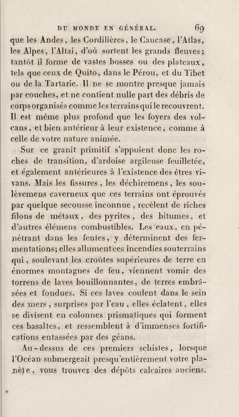 que les Andes, les Cordillères, le Caucase, l’Atlas, les Alpes, l’Altai, d’où sortent les grands fleuves; tantôt il forme de vastes bosses ou des plateaux, tels que ceux de Quito, dans le Pérou, et du Tibet ou de la Tartarie. Il ne se montre presque jamais par couches, et ne contient nulle part des débris de corps organisés comme les terrains qui le recouvrent. Il est même plus profond que les foyers des vol¬ cans , et bien antérieur à leur existence, comme à celle de votre nature animée. Sur ce granit primitif s’appuient donc les ro¬ ches de transition, d’ardoise argileuse feuilletée, et également antérieures à l’existence des êtres vi- vans. Mais les fissures , les déchiremens, les sou- lèvemens caverneux que ces terrains ont éprouvés par quelque secousse inconnue, recèlent de riches filons de métaux, des pyrites, des bitumes, et d’autres élémens combustibles. Les eaux, en pé¬ nétrant dans les fentes, y déterminent des fer¬ mentations; elles allument ces incendies souterrains qui, soulevant les croûtes supérieures de terre en énormes montagnes de feu, viennent vomir des torrens de laves bouillonnantes, de terres embra¬ sées et fondues. Si ces laves coulent dans le sein des mers, surprises par l’eau , elles éclatent, elles se divisent en colonnes prismatiques qui forment ces basaltes, et ressemblent à d’immenses fortifi¬ cations entassées par des géans. Au - dessus de ces premiers schistes, lorsque l’Océan submergeait presqu'entièrement votre pla¬ nète, vous trouvez des dépôts calcaires anciens..