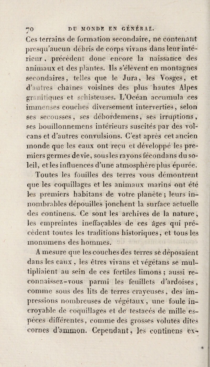 J Ces terrains de formation secondaire, ne contenant presqu’aucun débris de corps yivans dans leur inté¬ rieur , précèdent donc encore la naissance des animaux et des plantes. Ils s’élèvent en montagnes secondaires, telles que le Jura, les Vosges, et d’autres chaînes voisines des plus hautes Alpes granitiques et schisteuses. L’Océan accumula ces immenses couches diversement interverties, selon ses secousses, ses débordemens, ses irruptions, ses bouillonnemens intérieurs suscités par des vol¬ cans et d’autres convulsions. C’est après cet ancien monde que les eaux ont reçu et développé les pre¬ miers germes devie, sousles rayons fécondans du so¬ leil, et les influences d’une atmosphère plus épurée. Toutes les fouilles des terres vous démontrent que les coquillages et les animaux marins ont été les premiers habitans de votre planète ; leurs in- nombrables dépouilles jonchent la surface actuelle des continens. Ce sont les archives de la nature, les empreintes ineffaçables de ces âges qui pré¬ cèdent toutes les traditions historiques, et tous les monumens des hommes. A mesure que les couches des terres se déposaient dans les eaux , les êtres vivans et végétans se mul¬ tipliaient au sein de ces fertiles limons ; aussi re¬ connaissez-vous parmi les feuillets d’ardoises, comme sous des lits de terres crayeuses, des im- pressions nombreuses de végétaux, une foule in¬ croyable de coquillages et de testacés de mille es¬ pèces différentes, comme des grosses volutes dites cornes d’ammon. Cependant, les continens ex-