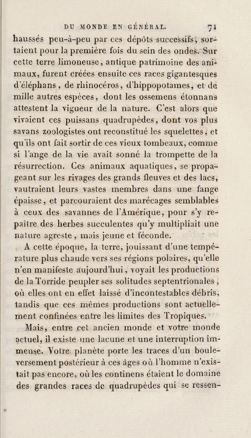 haussés peu-à-peu par ces dépôts successifs, sor¬ taient pour la première fois du sein des ondes. Sur cette terre limoneuse, antique patrimoine des ani¬ maux, furent créées ensuite ces races gigantesques deléphans, de rhinocéros, d’hippopotames, et de mille autres espèces, dont les ossemens étonnans attestent la vigueur de la nature. C’est alors que vivaient ces puissans quadrupèdes, dont vos plus savans zoologistes ont reconstitué les squelettes, et qu’ils ont fait sortir de ces vieux tombeaux, comme si l’ange de la vie avait sonné la trompette de la résurrection. Ces animaux aquatiques, se propa¬ geant sur les rivages des grands fleuves et des lacs, vautraient leurs vastes membres dans une fange épaisse, et parcouraient des marécages semblables à ceux des savannes de l’Amérique, pour s’y re¬ paître des herbes succulentes qu’y multipliait une nature agreste , mais jeune et féconde. Â cette époque, la terre, jouissant d’une tempé¬ rature plus chaude vers ses régions polaires, qu’elle n’en manifeste aujourd’hui, voyait les productions de la Torride peupler ses solitudes septentrionales , où elles ont en effet laissé d’incontestables débris, tandis que ces mêmes productions sont actuelle¬ ment confinées entre les limites des Tropiques. Mais, entre ceî ancien monde et votre monde actuel, il existe une lacune et une interruption im¬ mense. Votre planète porte les traces d’un boule¬ versement postérieur à ces âges où l’homme n’exis¬ tait pas encore, où les continens étaient le domaine des grandes races de quadrupèdes qui se ressen-