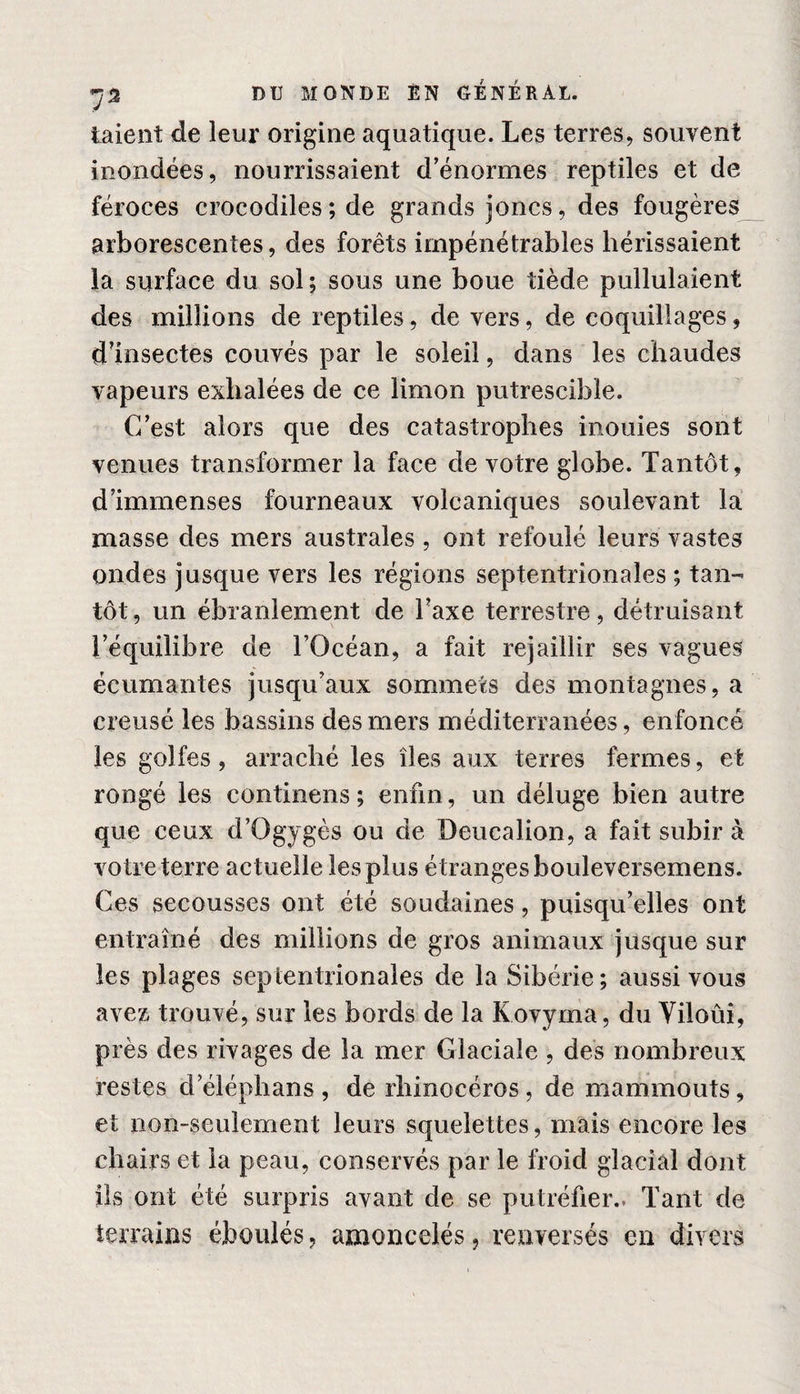 i aient de leur origine aquatique. Les terres, souvent inondées, nourrissaient d’énormes reptiles et de féroces crocodiles; de grands joncs, des fougères arborescentes, des forêts impénétrables hérissaient la surface du sol ; sous une boue tiède pullulaient des millions de reptiles, de vers, de coquillages, d’insectes couvés par le soleil, dans les chaudes vapeurs exhalées de ce limon putrescible. C’est alors que des catastrophes inouïes sont venues transformer la face de votre globe. Tantôt, d’immenses fourneaux volcaniques soulevant la masse des mers australes , ont refoulé leurs vastes ondes jusque vers les régions septentrionales ; tan¬ tôt, un ébranlement de Taxe terrestre, détruisant l’équilibre de l’Océan, a fait rejaillir ses vagues écumantes jusqu’aux sommets des montagnes, a creusé les bassins des mers méditerranées, enfoncé les golfes, arraché les îles aux terres fermes, et rongé les continens; enfin, un déluge bien autre que ceux d’Ogygès ou de Deucalion, a fait subir à votre terre actuelle les plus étranges bouleversemens. Ces secousses ont été soudaines, puisqu’elles ont entraîné des millions de gros animaux jusque sur les plages septentrionales de la Sibérie; aussi vous avez trouvé, sur les bords de la Kovyma, du Yiloûi, près des rivages de la mer Glaciale , des nombreux restes d eléphans , de rhinocéros, de mammouts, et non-seulement leurs squelettes, mais encore les chairs et la peau, conservés par le froid glacial dont ils ont été surpris avant de se putréfier.. Tant de terrains éboulés, amoncelés, renversés en divers